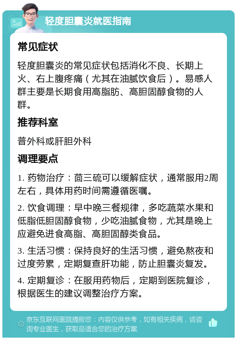 轻度胆囊炎就医指南 常见症状 轻度胆囊炎的常见症状包括消化不良、长期上火、右上腹疼痛（尤其在油腻饮食后）。易感人群主要是长期食用高脂肪、高胆固醇食物的人群。 推荐科室 普外科或肝胆外科 调理要点 1. 药物治疗：茴三硫可以缓解症状，通常服用2周左右，具体用药时间需遵循医嘱。 2. 饮食调理：早中晚三餐规律，多吃蔬菜水果和低脂低胆固醇食物，少吃油腻食物，尤其是晚上应避免进食高脂、高胆固醇类食品。 3. 生活习惯：保持良好的生活习惯，避免熬夜和过度劳累，定期复查肝功能，防止胆囊炎复发。 4. 定期复诊：在服用药物后，定期到医院复诊，根据医生的建议调整治疗方案。