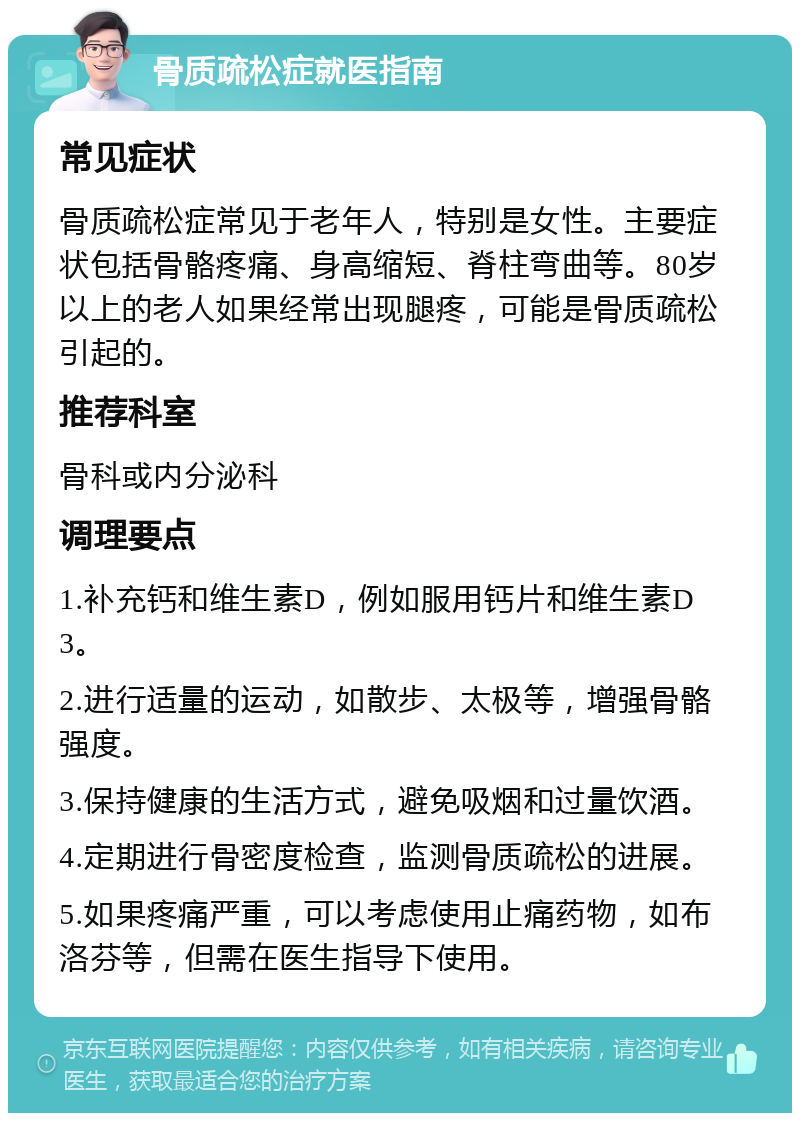 骨质疏松症就医指南 常见症状 骨质疏松症常见于老年人，特别是女性。主要症状包括骨骼疼痛、身高缩短、脊柱弯曲等。80岁以上的老人如果经常出现腿疼，可能是骨质疏松引起的。 推荐科室 骨科或内分泌科 调理要点 1.补充钙和维生素D，例如服用钙片和维生素D3。 2.进行适量的运动，如散步、太极等，增强骨骼强度。 3.保持健康的生活方式，避免吸烟和过量饮酒。 4.定期进行骨密度检查，监测骨质疏松的进展。 5.如果疼痛严重，可以考虑使用止痛药物，如布洛芬等，但需在医生指导下使用。