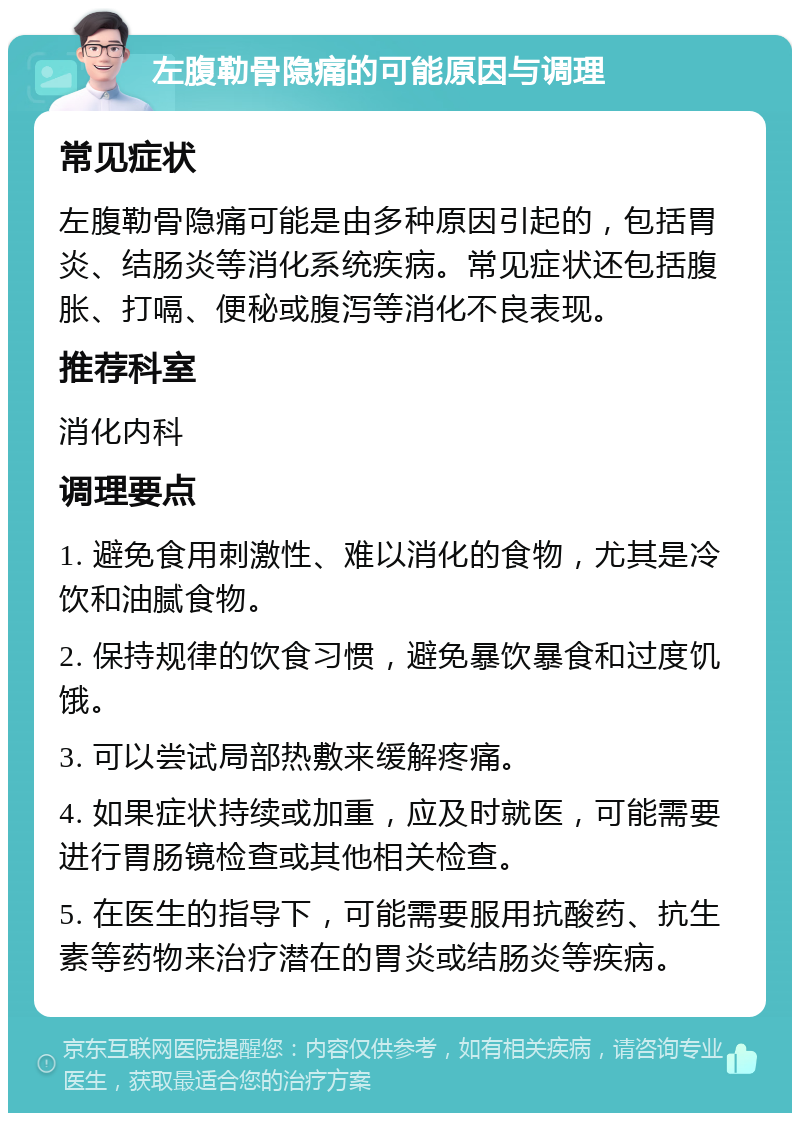 左腹勒骨隐痛的可能原因与调理 常见症状 左腹勒骨隐痛可能是由多种原因引起的，包括胃炎、结肠炎等消化系统疾病。常见症状还包括腹胀、打嗝、便秘或腹泻等消化不良表现。 推荐科室 消化内科 调理要点 1. 避免食用刺激性、难以消化的食物，尤其是冷饮和油腻食物。 2. 保持规律的饮食习惯，避免暴饮暴食和过度饥饿。 3. 可以尝试局部热敷来缓解疼痛。 4. 如果症状持续或加重，应及时就医，可能需要进行胃肠镜检查或其他相关检查。 5. 在医生的指导下，可能需要服用抗酸药、抗生素等药物来治疗潜在的胃炎或结肠炎等疾病。