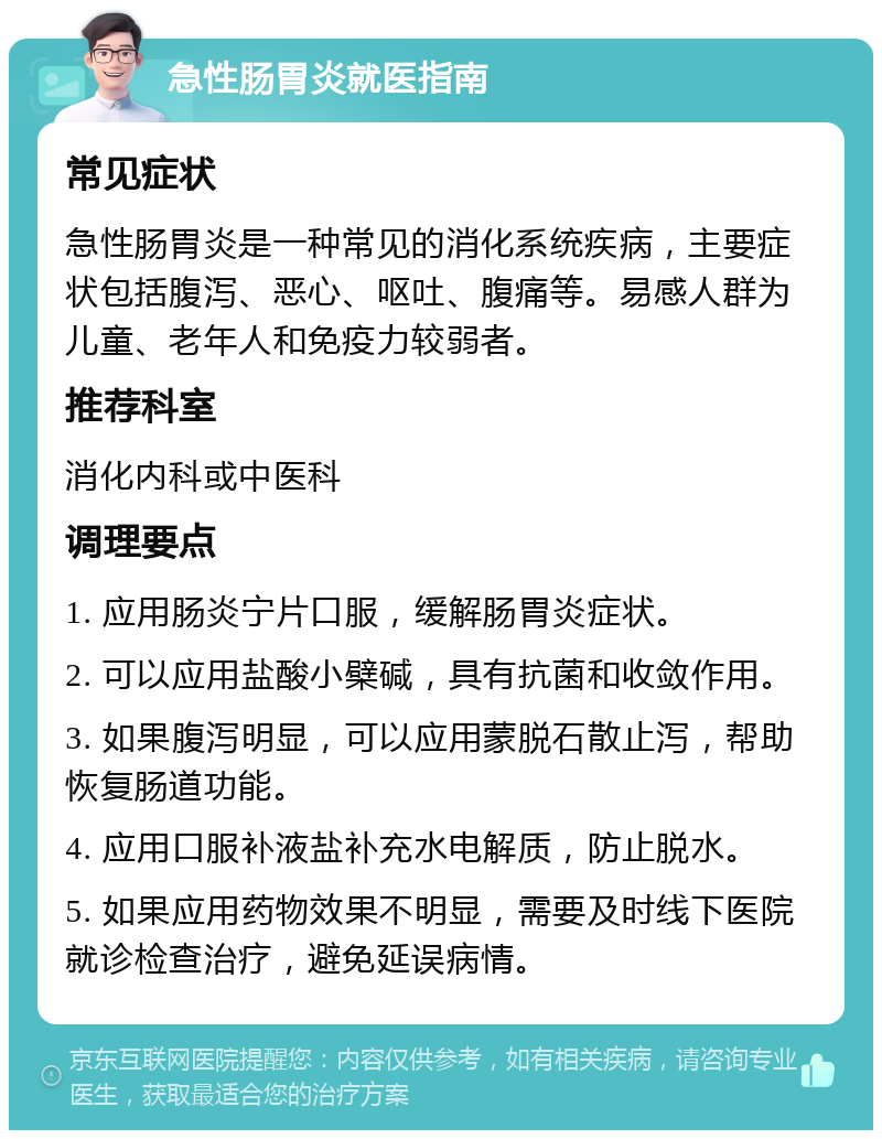 急性肠胃炎就医指南 常见症状 急性肠胃炎是一种常见的消化系统疾病，主要症状包括腹泻、恶心、呕吐、腹痛等。易感人群为儿童、老年人和免疫力较弱者。 推荐科室 消化内科或中医科 调理要点 1. 应用肠炎宁片口服，缓解肠胃炎症状。 2. 可以应用盐酸小檗碱，具有抗菌和收敛作用。 3. 如果腹泻明显，可以应用蒙脱石散止泻，帮助恢复肠道功能。 4. 应用口服补液盐补充水电解质，防止脱水。 5. 如果应用药物效果不明显，需要及时线下医院就诊检查治疗，避免延误病情。