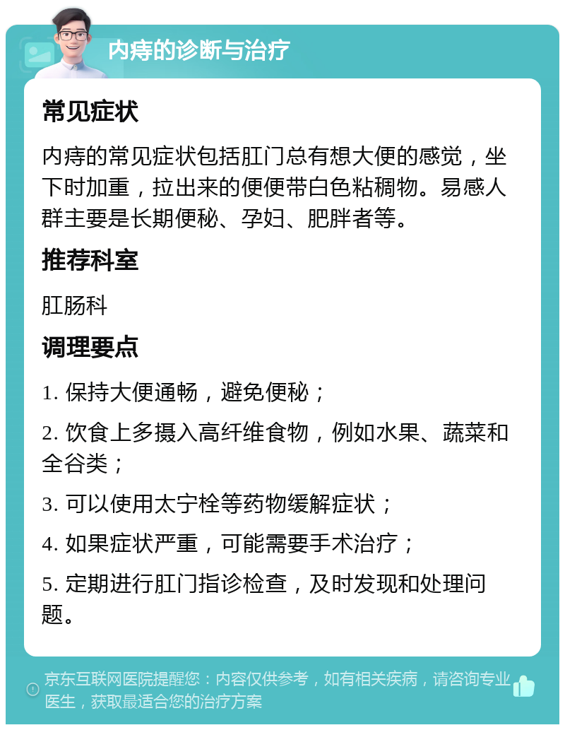 内痔的诊断与治疗 常见症状 内痔的常见症状包括肛门总有想大便的感觉，坐下时加重，拉出来的便便带白色粘稠物。易感人群主要是长期便秘、孕妇、肥胖者等。 推荐科室 肛肠科 调理要点 1. 保持大便通畅，避免便秘； 2. 饮食上多摄入高纤维食物，例如水果、蔬菜和全谷类； 3. 可以使用太宁栓等药物缓解症状； 4. 如果症状严重，可能需要手术治疗； 5. 定期进行肛门指诊检查，及时发现和处理问题。