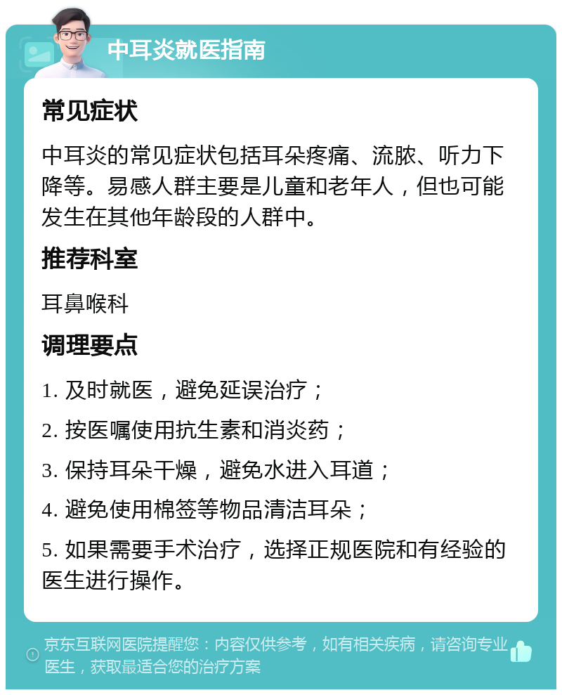 中耳炎就医指南 常见症状 中耳炎的常见症状包括耳朵疼痛、流脓、听力下降等。易感人群主要是儿童和老年人，但也可能发生在其他年龄段的人群中。 推荐科室 耳鼻喉科 调理要点 1. 及时就医，避免延误治疗； 2. 按医嘱使用抗生素和消炎药； 3. 保持耳朵干燥，避免水进入耳道； 4. 避免使用棉签等物品清洁耳朵； 5. 如果需要手术治疗，选择正规医院和有经验的医生进行操作。