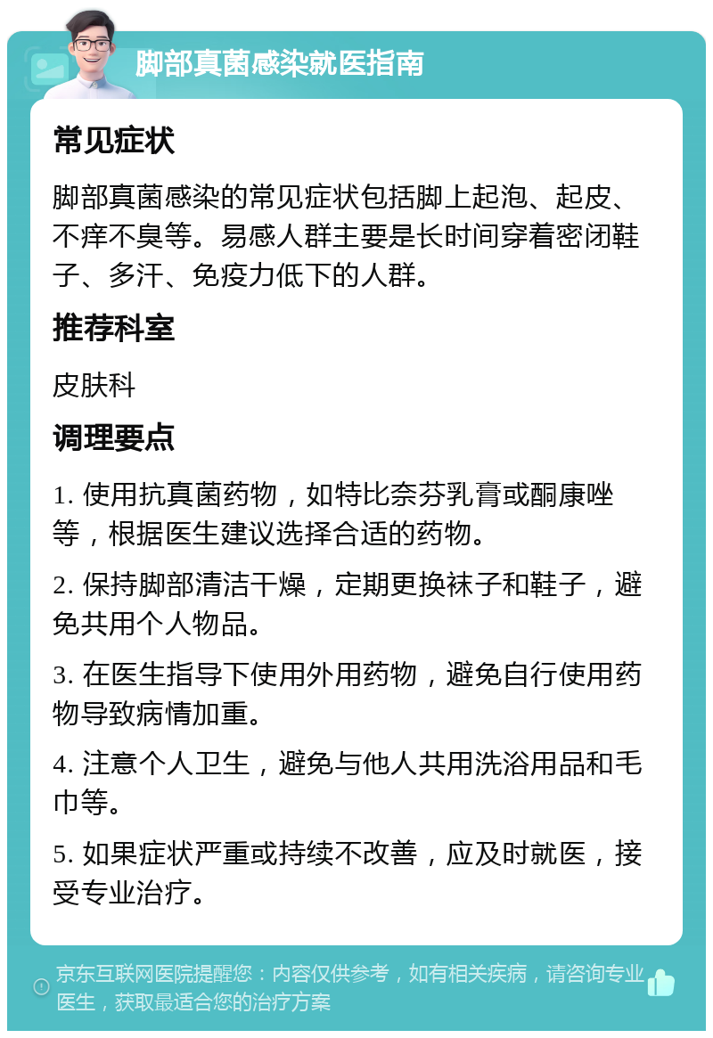 脚部真菌感染就医指南 常见症状 脚部真菌感染的常见症状包括脚上起泡、起皮、不痒不臭等。易感人群主要是长时间穿着密闭鞋子、多汗、免疫力低下的人群。 推荐科室 皮肤科 调理要点 1. 使用抗真菌药物，如特比奈芬乳膏或酮康唑等，根据医生建议选择合适的药物。 2. 保持脚部清洁干燥，定期更换袜子和鞋子，避免共用个人物品。 3. 在医生指导下使用外用药物，避免自行使用药物导致病情加重。 4. 注意个人卫生，避免与他人共用洗浴用品和毛巾等。 5. 如果症状严重或持续不改善，应及时就医，接受专业治疗。