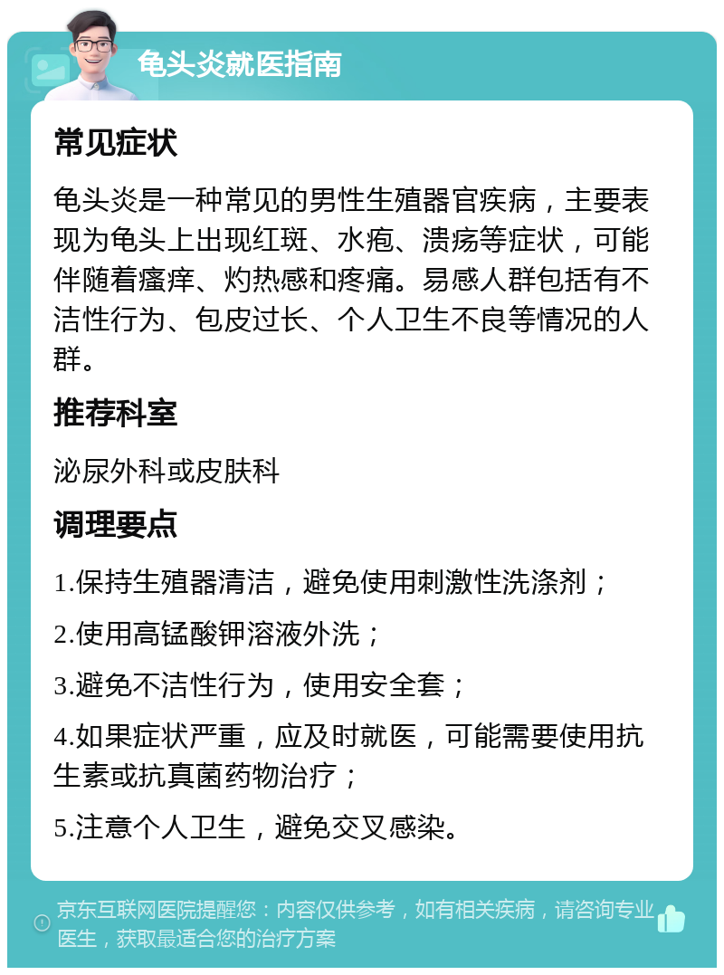 龟头炎就医指南 常见症状 龟头炎是一种常见的男性生殖器官疾病，主要表现为龟头上出现红斑、水疱、溃疡等症状，可能伴随着瘙痒、灼热感和疼痛。易感人群包括有不洁性行为、包皮过长、个人卫生不良等情况的人群。 推荐科室 泌尿外科或皮肤科 调理要点 1.保持生殖器清洁，避免使用刺激性洗涤剂； 2.使用高锰酸钾溶液外洗； 3.避免不洁性行为，使用安全套； 4.如果症状严重，应及时就医，可能需要使用抗生素或抗真菌药物治疗； 5.注意个人卫生，避免交叉感染。