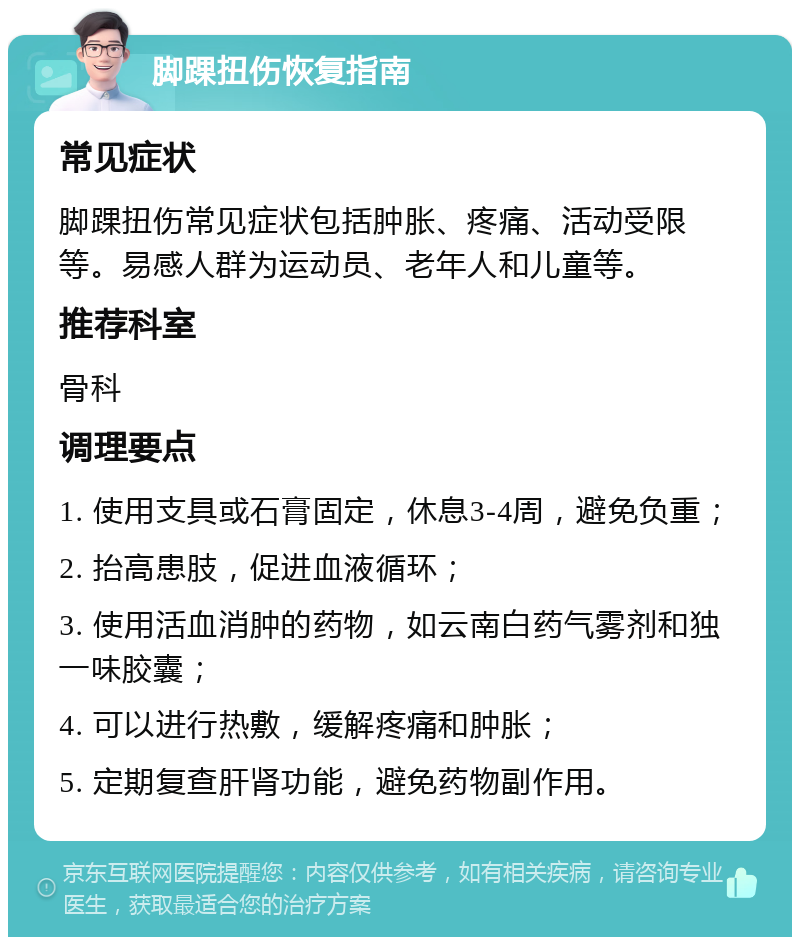 脚踝扭伤恢复指南 常见症状 脚踝扭伤常见症状包括肿胀、疼痛、活动受限等。易感人群为运动员、老年人和儿童等。 推荐科室 骨科 调理要点 1. 使用支具或石膏固定，休息3-4周，避免负重； 2. 抬高患肢，促进血液循环； 3. 使用活血消肿的药物，如云南白药气雾剂和独一味胶囊； 4. 可以进行热敷，缓解疼痛和肿胀； 5. 定期复查肝肾功能，避免药物副作用。