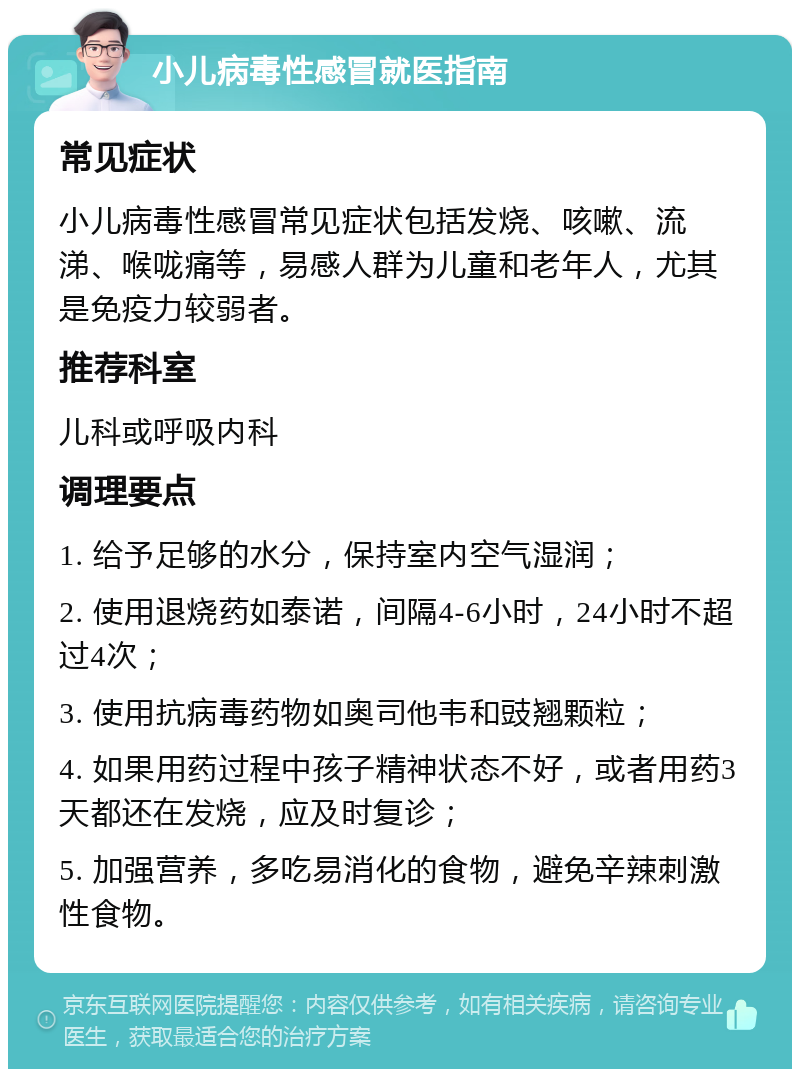 小儿病毒性感冒就医指南 常见症状 小儿病毒性感冒常见症状包括发烧、咳嗽、流涕、喉咙痛等，易感人群为儿童和老年人，尤其是免疫力较弱者。 推荐科室 儿科或呼吸内科 调理要点 1. 给予足够的水分，保持室内空气湿润； 2. 使用退烧药如泰诺，间隔4-6小时，24小时不超过4次； 3. 使用抗病毒药物如奥司他韦和豉翘颗粒； 4. 如果用药过程中孩子精神状态不好，或者用药3天都还在发烧，应及时复诊； 5. 加强营养，多吃易消化的食物，避免辛辣刺激性食物。