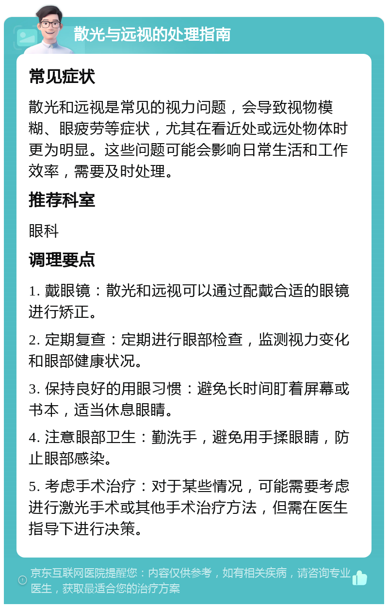 散光与远视的处理指南 常见症状 散光和远视是常见的视力问题，会导致视物模糊、眼疲劳等症状，尤其在看近处或远处物体时更为明显。这些问题可能会影响日常生活和工作效率，需要及时处理。 推荐科室 眼科 调理要点 1. 戴眼镜：散光和远视可以通过配戴合适的眼镜进行矫正。 2. 定期复查：定期进行眼部检查，监测视力变化和眼部健康状况。 3. 保持良好的用眼习惯：避免长时间盯着屏幕或书本，适当休息眼睛。 4. 注意眼部卫生：勤洗手，避免用手揉眼睛，防止眼部感染。 5. 考虑手术治疗：对于某些情况，可能需要考虑进行激光手术或其他手术治疗方法，但需在医生指导下进行决策。