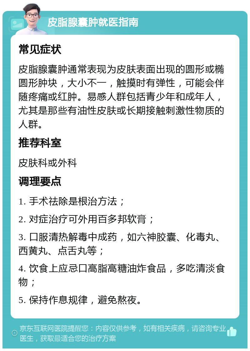 皮脂腺囊肿就医指南 常见症状 皮脂腺囊肿通常表现为皮肤表面出现的圆形或椭圆形肿块，大小不一，触摸时有弹性，可能会伴随疼痛或红肿。易感人群包括青少年和成年人，尤其是那些有油性皮肤或长期接触刺激性物质的人群。 推荐科室 皮肤科或外科 调理要点 1. 手术祛除是根治方法； 2. 对症治疗可外用百多邦软膏； 3. 口服清热解毒中成药，如六神胶囊、化毒丸、西黄丸、点舌丸等； 4. 饮食上应忌口高脂高糖油炸食品，多吃清淡食物； 5. 保持作息规律，避免熬夜。