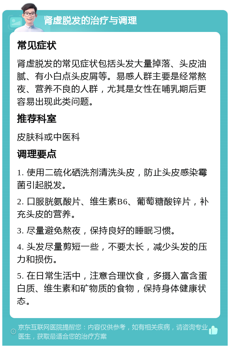 肾虚脱发的治疗与调理 常见症状 肾虚脱发的常见症状包括头发大量掉落、头皮油腻、有小白点头皮屑等。易感人群主要是经常熬夜、营养不良的人群，尤其是女性在哺乳期后更容易出现此类问题。 推荐科室 皮肤科或中医科 调理要点 1. 使用二硫化硒洗剂清洗头皮，防止头皮感染霉菌引起脱发。 2. 口服胱氨酸片、维生素B6、葡萄糖酸锌片，补充头皮的营养。 3. 尽量避免熬夜，保持良好的睡眠习惯。 4. 头发尽量剪短一些，不要太长，减少头发的压力和损伤。 5. 在日常生活中，注意合理饮食，多摄入富含蛋白质、维生素和矿物质的食物，保持身体健康状态。