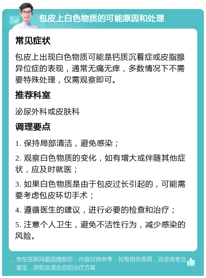 包皮上白色物质的可能原因和处理 常见症状 包皮上出现白色物质可能是钙质沉着症或皮脂腺异位症的表现，通常无痛无痒，多数情况下不需要特殊处理，仅需观察即可。 推荐科室 泌尿外科或皮肤科 调理要点 1. 保持局部清洁，避免感染； 2. 观察白色物质的变化，如有增大或伴随其他症状，应及时就医； 3. 如果白色物质是由于包皮过长引起的，可能需要考虑包皮环切手术； 4. 遵循医生的建议，进行必要的检查和治疗； 5. 注意个人卫生，避免不洁性行为，减少感染的风险。