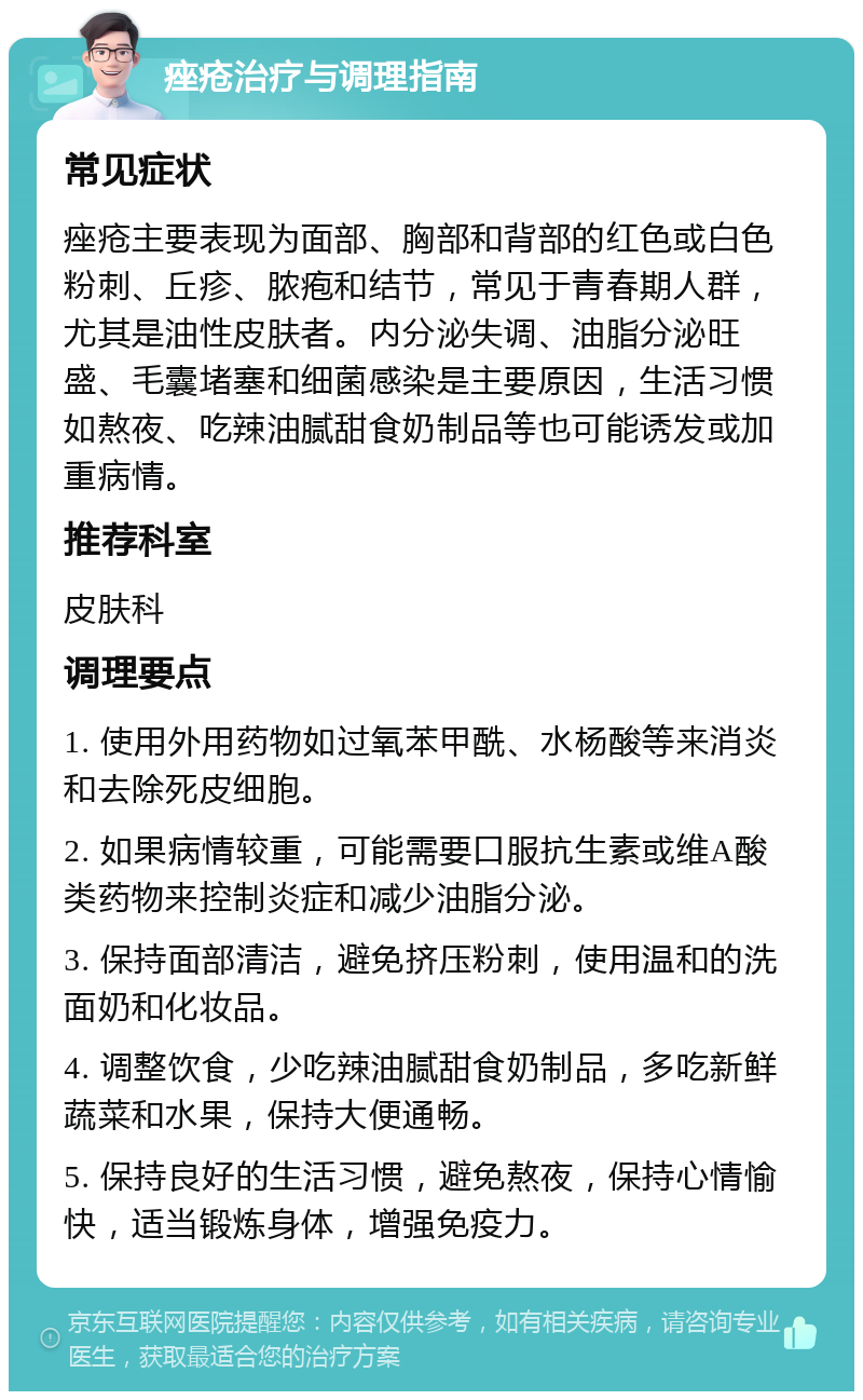 痤疮治疗与调理指南 常见症状 痤疮主要表现为面部、胸部和背部的红色或白色粉刺、丘疹、脓疱和结节，常见于青春期人群，尤其是油性皮肤者。内分泌失调、油脂分泌旺盛、毛囊堵塞和细菌感染是主要原因，生活习惯如熬夜、吃辣油腻甜食奶制品等也可能诱发或加重病情。 推荐科室 皮肤科 调理要点 1. 使用外用药物如过氧苯甲酰、水杨酸等来消炎和去除死皮细胞。 2. 如果病情较重，可能需要口服抗生素或维A酸类药物来控制炎症和减少油脂分泌。 3. 保持面部清洁，避免挤压粉刺，使用温和的洗面奶和化妆品。 4. 调整饮食，少吃辣油腻甜食奶制品，多吃新鲜蔬菜和水果，保持大便通畅。 5. 保持良好的生活习惯，避免熬夜，保持心情愉快，适当锻炼身体，增强免疫力。