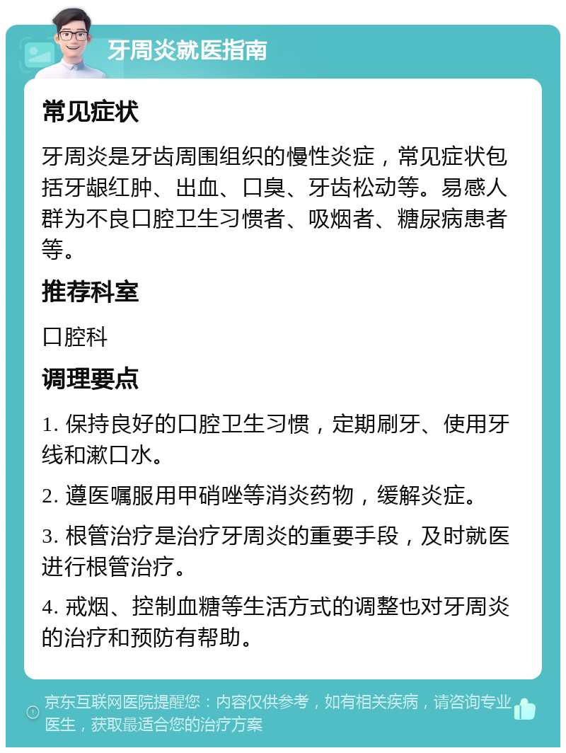 牙周炎就医指南 常见症状 牙周炎是牙齿周围组织的慢性炎症，常见症状包括牙龈红肿、出血、口臭、牙齿松动等。易感人群为不良口腔卫生习惯者、吸烟者、糖尿病患者等。 推荐科室 口腔科 调理要点 1. 保持良好的口腔卫生习惯，定期刷牙、使用牙线和漱口水。 2. 遵医嘱服用甲硝唑等消炎药物，缓解炎症。 3. 根管治疗是治疗牙周炎的重要手段，及时就医进行根管治疗。 4. 戒烟、控制血糖等生活方式的调整也对牙周炎的治疗和预防有帮助。