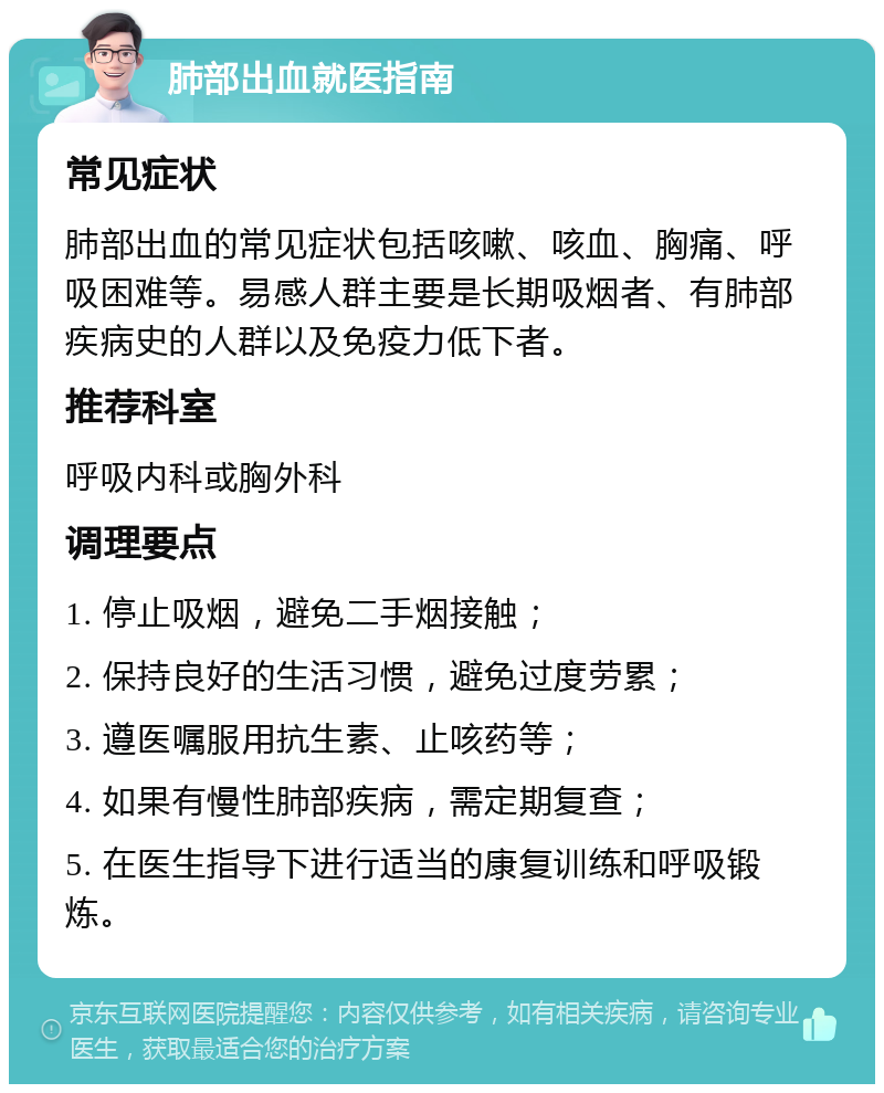 肺部出血就医指南 常见症状 肺部出血的常见症状包括咳嗽、咳血、胸痛、呼吸困难等。易感人群主要是长期吸烟者、有肺部疾病史的人群以及免疫力低下者。 推荐科室 呼吸内科或胸外科 调理要点 1. 停止吸烟，避免二手烟接触； 2. 保持良好的生活习惯，避免过度劳累； 3. 遵医嘱服用抗生素、止咳药等； 4. 如果有慢性肺部疾病，需定期复查； 5. 在医生指导下进行适当的康复训练和呼吸锻炼。