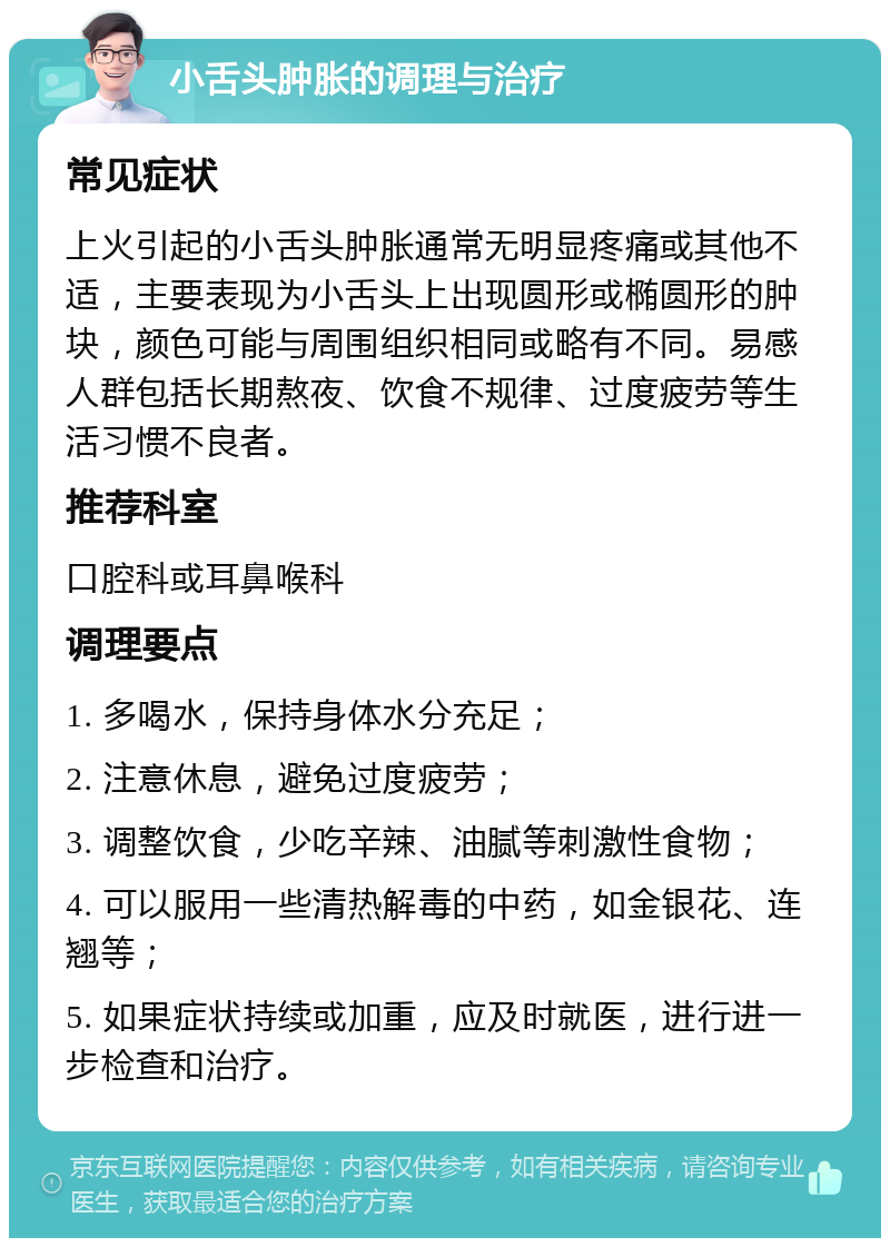 小舌头肿胀的调理与治疗 常见症状 上火引起的小舌头肿胀通常无明显疼痛或其他不适，主要表现为小舌头上出现圆形或椭圆形的肿块，颜色可能与周围组织相同或略有不同。易感人群包括长期熬夜、饮食不规律、过度疲劳等生活习惯不良者。 推荐科室 口腔科或耳鼻喉科 调理要点 1. 多喝水，保持身体水分充足； 2. 注意休息，避免过度疲劳； 3. 调整饮食，少吃辛辣、油腻等刺激性食物； 4. 可以服用一些清热解毒的中药，如金银花、连翘等； 5. 如果症状持续或加重，应及时就医，进行进一步检查和治疗。