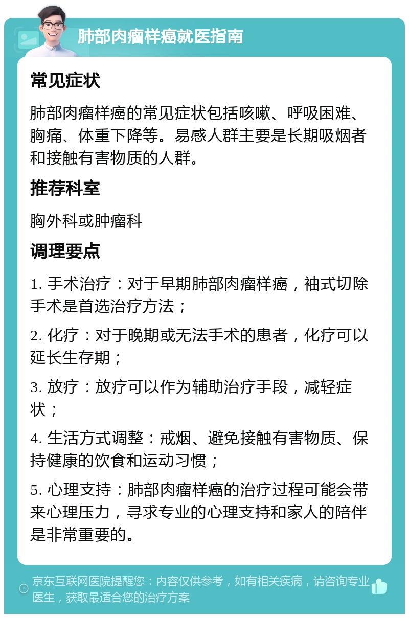 肺部肉瘤样癌就医指南 常见症状 肺部肉瘤样癌的常见症状包括咳嗽、呼吸困难、胸痛、体重下降等。易感人群主要是长期吸烟者和接触有害物质的人群。 推荐科室 胸外科或肿瘤科 调理要点 1. 手术治疗：对于早期肺部肉瘤样癌，袖式切除手术是首选治疗方法； 2. 化疗：对于晚期或无法手术的患者，化疗可以延长生存期； 3. 放疗：放疗可以作为辅助治疗手段，减轻症状； 4. 生活方式调整：戒烟、避免接触有害物质、保持健康的饮食和运动习惯； 5. 心理支持：肺部肉瘤样癌的治疗过程可能会带来心理压力，寻求专业的心理支持和家人的陪伴是非常重要的。