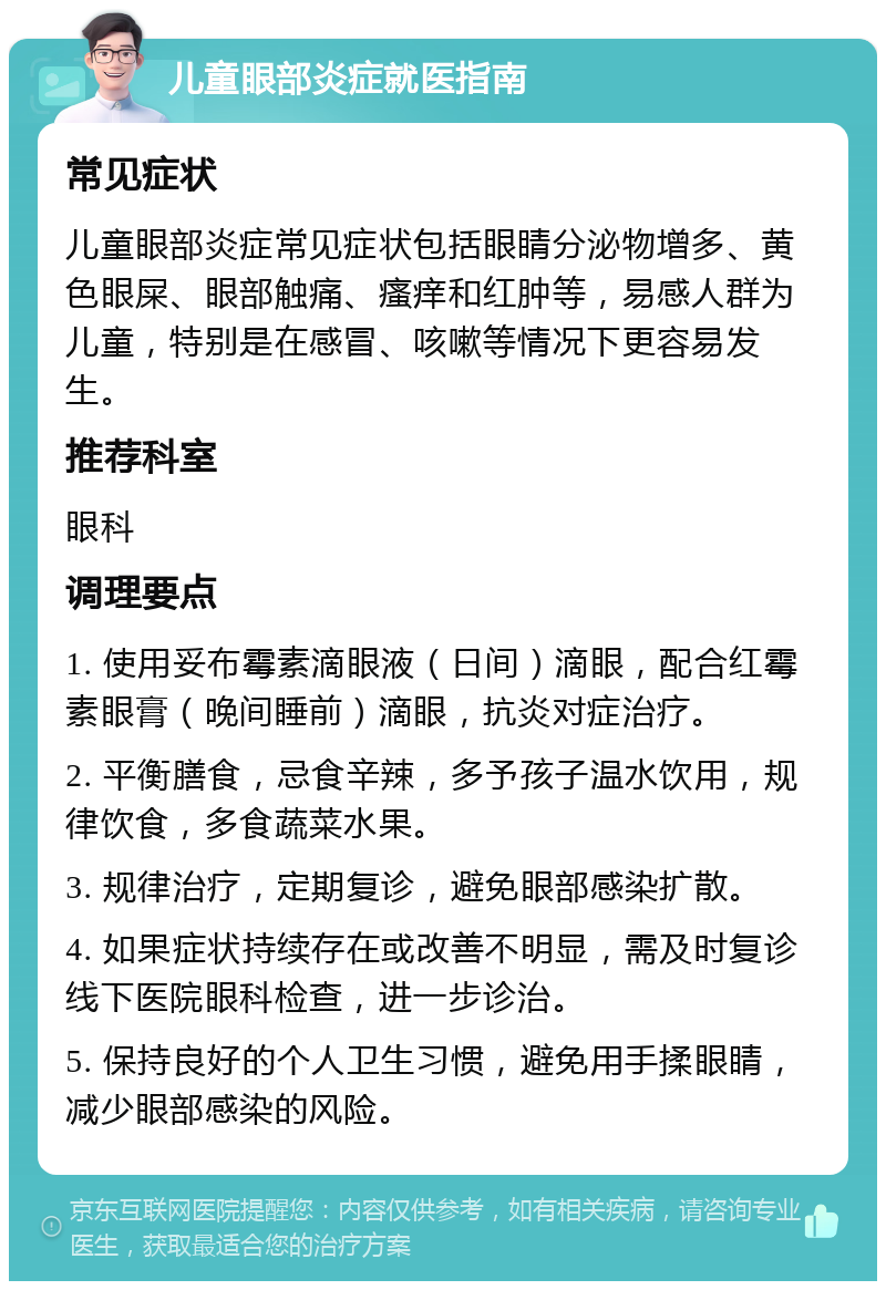 儿童眼部炎症就医指南 常见症状 儿童眼部炎症常见症状包括眼睛分泌物增多、黄色眼屎、眼部触痛、瘙痒和红肿等，易感人群为儿童，特别是在感冒、咳嗽等情况下更容易发生。 推荐科室 眼科 调理要点 1. 使用妥布霉素滴眼液（日间）滴眼，配合红霉素眼膏（晚间睡前）滴眼，抗炎对症治疗。 2. 平衡膳食，忌食辛辣，多予孩子温水饮用，规律饮食，多食蔬菜水果。 3. 规律治疗，定期复诊，避免眼部感染扩散。 4. 如果症状持续存在或改善不明显，需及时复诊线下医院眼科检查，进一步诊治。 5. 保持良好的个人卫生习惯，避免用手揉眼睛，减少眼部感染的风险。