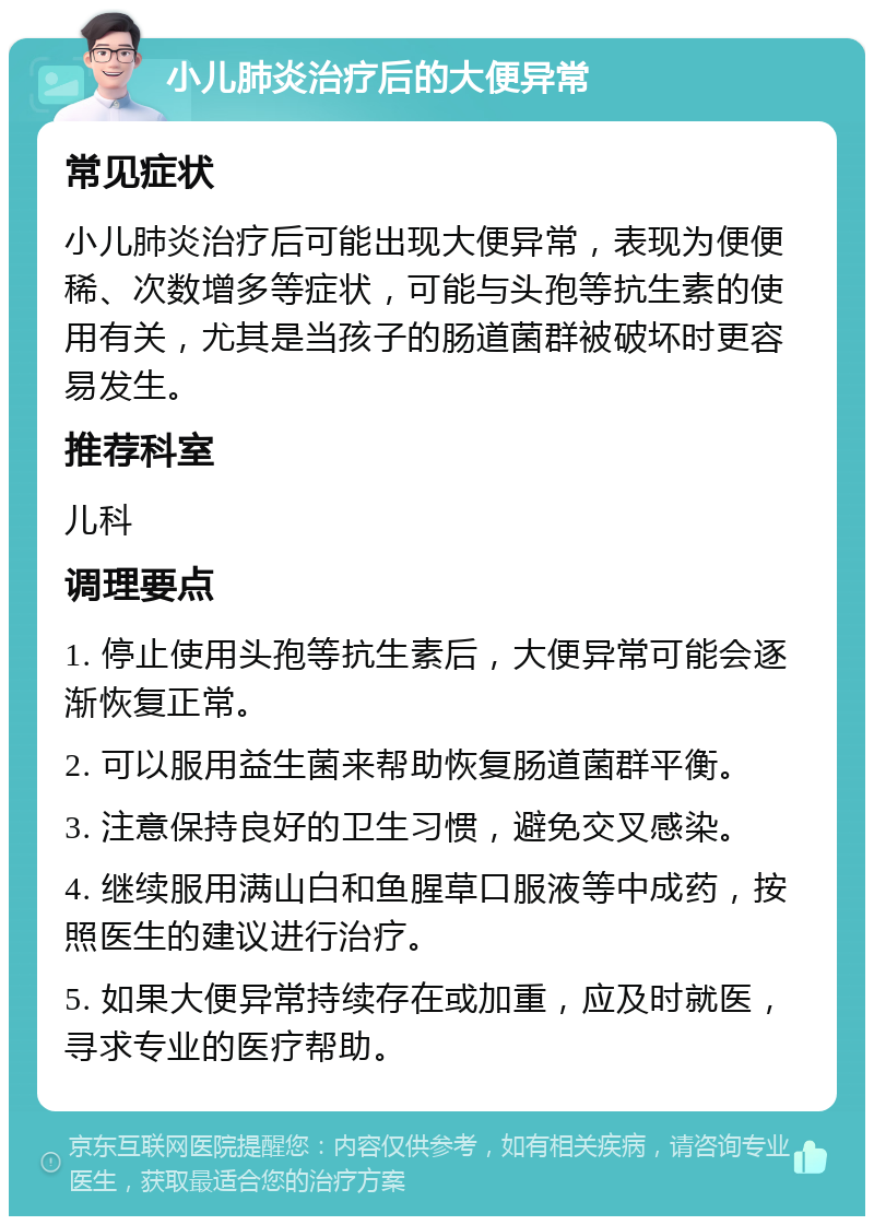 小儿肺炎治疗后的大便异常 常见症状 小儿肺炎治疗后可能出现大便异常，表现为便便稀、次数增多等症状，可能与头孢等抗生素的使用有关，尤其是当孩子的肠道菌群被破坏时更容易发生。 推荐科室 儿科 调理要点 1. 停止使用头孢等抗生素后，大便异常可能会逐渐恢复正常。 2. 可以服用益生菌来帮助恢复肠道菌群平衡。 3. 注意保持良好的卫生习惯，避免交叉感染。 4. 继续服用满山白和鱼腥草口服液等中成药，按照医生的建议进行治疗。 5. 如果大便异常持续存在或加重，应及时就医，寻求专业的医疗帮助。