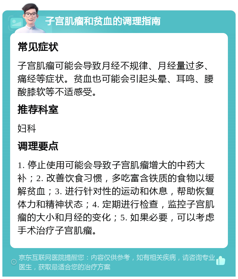 子宫肌瘤和贫血的调理指南 常见症状 子宫肌瘤可能会导致月经不规律、月经量过多、痛经等症状。贫血也可能会引起头晕、耳鸣、腰酸膝软等不适感受。 推荐科室 妇科 调理要点 1. 停止使用可能会导致子宫肌瘤增大的中药大补；2. 改善饮食习惯，多吃富含铁质的食物以缓解贫血；3. 进行针对性的运动和休息，帮助恢复体力和精神状态；4. 定期进行检查，监控子宫肌瘤的大小和月经的变化；5. 如果必要，可以考虑手术治疗子宫肌瘤。