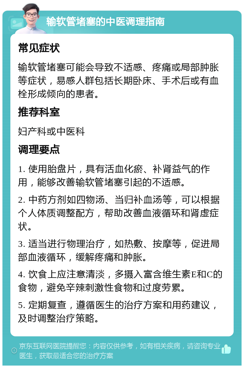 输软管堵塞的中医调理指南 常见症状 输软管堵塞可能会导致不适感、疼痛或局部肿胀等症状，易感人群包括长期卧床、手术后或有血栓形成倾向的患者。 推荐科室 妇产科或中医科 调理要点 1. 使用胎盘片，具有活血化瘀、补肾益气的作用，能够改善输软管堵塞引起的不适感。 2. 中药方剂如四物汤、当归补血汤等，可以根据个人体质调整配方，帮助改善血液循环和肾虚症状。 3. 适当进行物理治疗，如热敷、按摩等，促进局部血液循环，缓解疼痛和肿胀。 4. 饮食上应注意清淡，多摄入富含维生素E和C的食物，避免辛辣刺激性食物和过度劳累。 5. 定期复查，遵循医生的治疗方案和用药建议，及时调整治疗策略。