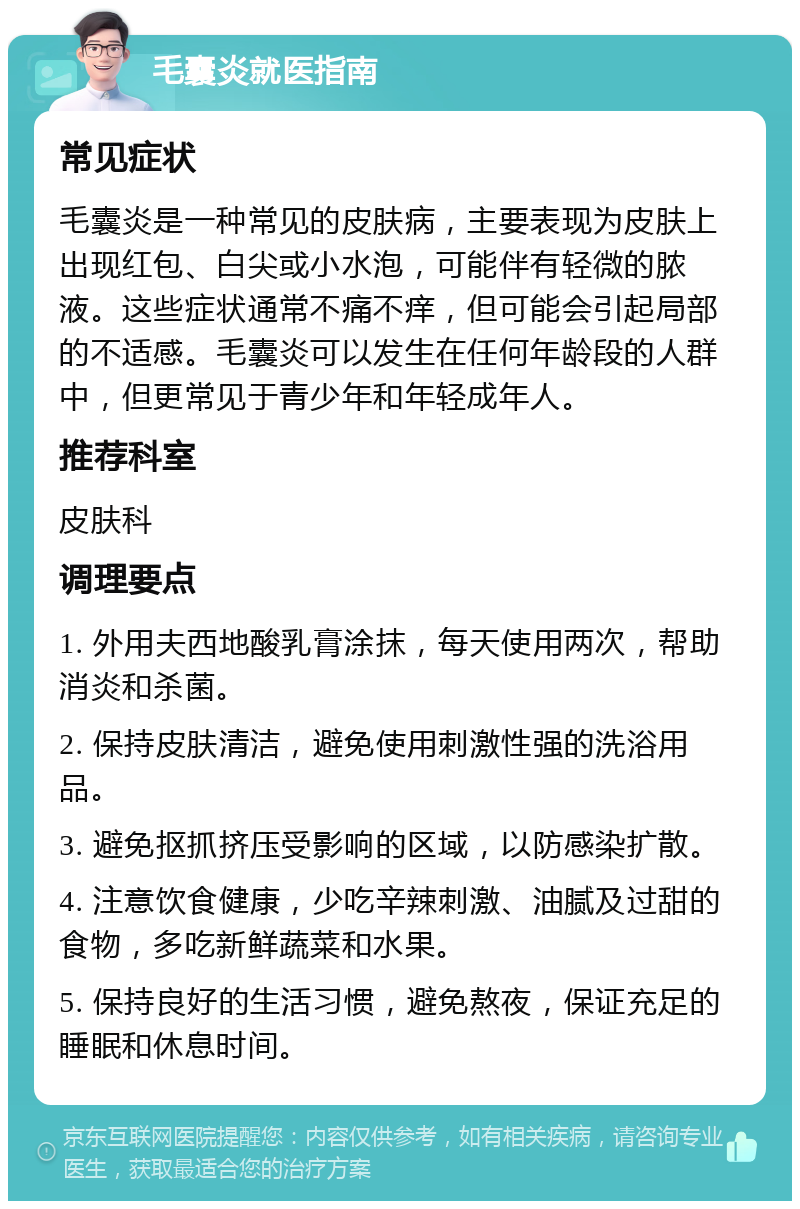 毛囊炎就医指南 常见症状 毛囊炎是一种常见的皮肤病，主要表现为皮肤上出现红包、白尖或小水泡，可能伴有轻微的脓液。这些症状通常不痛不痒，但可能会引起局部的不适感。毛囊炎可以发生在任何年龄段的人群中，但更常见于青少年和年轻成年人。 推荐科室 皮肤科 调理要点 1. 外用夫西地酸乳膏涂抹，每天使用两次，帮助消炎和杀菌。 2. 保持皮肤清洁，避免使用刺激性强的洗浴用品。 3. 避免抠抓挤压受影响的区域，以防感染扩散。 4. 注意饮食健康，少吃辛辣刺激、油腻及过甜的食物，多吃新鲜蔬菜和水果。 5. 保持良好的生活习惯，避免熬夜，保证充足的睡眠和休息时间。