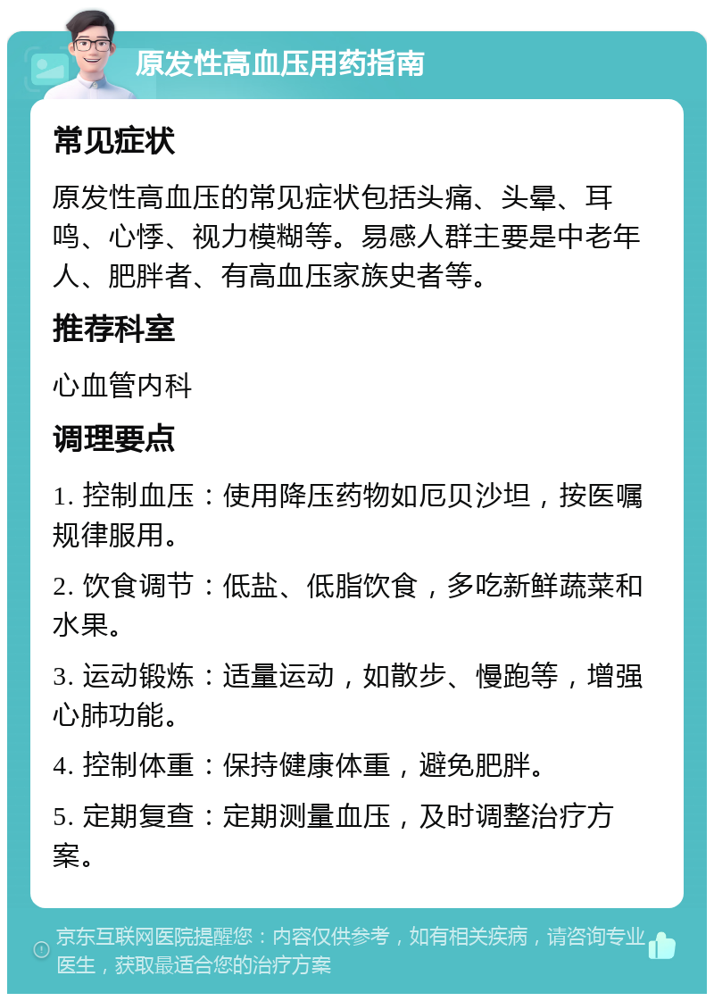 原发性高血压用药指南 常见症状 原发性高血压的常见症状包括头痛、头晕、耳鸣、心悸、视力模糊等。易感人群主要是中老年人、肥胖者、有高血压家族史者等。 推荐科室 心血管内科 调理要点 1. 控制血压：使用降压药物如厄贝沙坦，按医嘱规律服用。 2. 饮食调节：低盐、低脂饮食，多吃新鲜蔬菜和水果。 3. 运动锻炼：适量运动，如散步、慢跑等，增强心肺功能。 4. 控制体重：保持健康体重，避免肥胖。 5. 定期复查：定期测量血压，及时调整治疗方案。