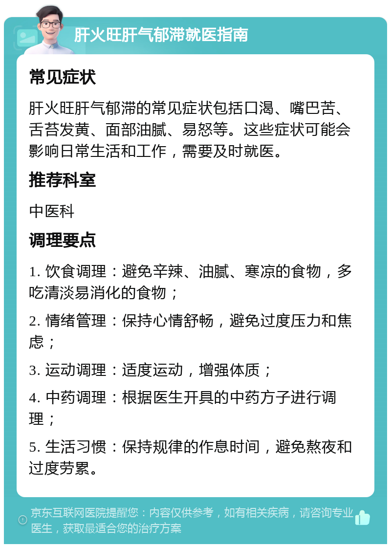 肝火旺肝气郁滞就医指南 常见症状 肝火旺肝气郁滞的常见症状包括口渴、嘴巴苦、舌苔发黄、面部油腻、易怒等。这些症状可能会影响日常生活和工作，需要及时就医。 推荐科室 中医科 调理要点 1. 饮食调理：避免辛辣、油腻、寒凉的食物，多吃清淡易消化的食物； 2. 情绪管理：保持心情舒畅，避免过度压力和焦虑； 3. 运动调理：适度运动，增强体质； 4. 中药调理：根据医生开具的中药方子进行调理； 5. 生活习惯：保持规律的作息时间，避免熬夜和过度劳累。