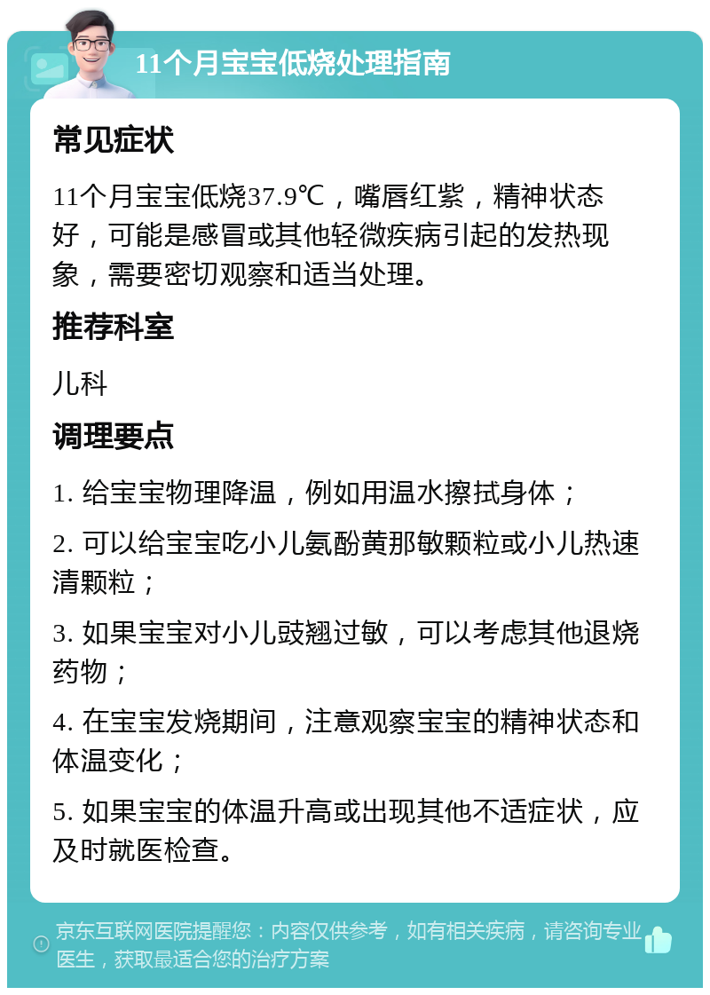 11个月宝宝低烧处理指南 常见症状 11个月宝宝低烧37.9℃，嘴唇红紫，精神状态好，可能是感冒或其他轻微疾病引起的发热现象，需要密切观察和适当处理。 推荐科室 儿科 调理要点 1. 给宝宝物理降温，例如用温水擦拭身体； 2. 可以给宝宝吃小儿氨酚黄那敏颗粒或小儿热速清颗粒； 3. 如果宝宝对小儿豉翘过敏，可以考虑其他退烧药物； 4. 在宝宝发烧期间，注意观察宝宝的精神状态和体温变化； 5. 如果宝宝的体温升高或出现其他不适症状，应及时就医检查。