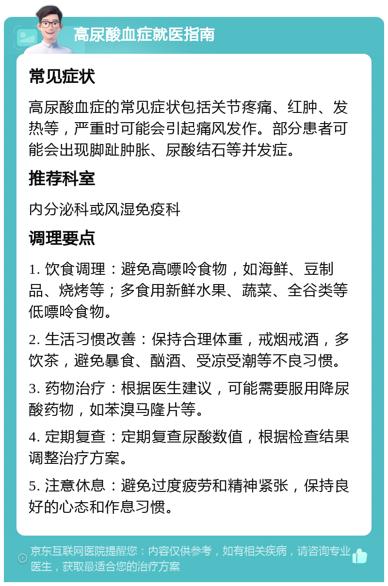 高尿酸血症就医指南 常见症状 高尿酸血症的常见症状包括关节疼痛、红肿、发热等，严重时可能会引起痛风发作。部分患者可能会出现脚趾肿胀、尿酸结石等并发症。 推荐科室 内分泌科或风湿免疫科 调理要点 1. 饮食调理：避免高嘌呤食物，如海鲜、豆制品、烧烤等；多食用新鲜水果、蔬菜、全谷类等低嘌呤食物。 2. 生活习惯改善：保持合理体重，戒烟戒酒，多饮茶，避免暴食、酗酒、受凉受潮等不良习惯。 3. 药物治疗：根据医生建议，可能需要服用降尿酸药物，如苯溴马隆片等。 4. 定期复查：定期复查尿酸数值，根据检查结果调整治疗方案。 5. 注意休息：避免过度疲劳和精神紧张，保持良好的心态和作息习惯。