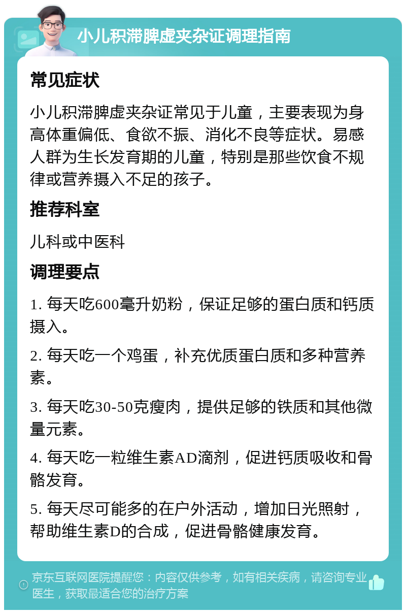 小儿积滞脾虚夹杂证调理指南 常见症状 小儿积滞脾虚夹杂证常见于儿童，主要表现为身高体重偏低、食欲不振、消化不良等症状。易感人群为生长发育期的儿童，特别是那些饮食不规律或营养摄入不足的孩子。 推荐科室 儿科或中医科 调理要点 1. 每天吃600毫升奶粉，保证足够的蛋白质和钙质摄入。 2. 每天吃一个鸡蛋，补充优质蛋白质和多种营养素。 3. 每天吃30-50克瘦肉，提供足够的铁质和其他微量元素。 4. 每天吃一粒维生素AD滴剂，促进钙质吸收和骨骼发育。 5. 每天尽可能多的在户外活动，增加日光照射，帮助维生素D的合成，促进骨骼健康发育。