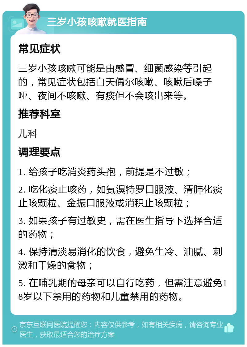 三岁小孩咳嗽就医指南 常见症状 三岁小孩咳嗽可能是由感冒、细菌感染等引起的，常见症状包括白天偶尔咳嗽、咳嗽后嗓子哑、夜间不咳嗽、有痰但不会咳出来等。 推荐科室 儿科 调理要点 1. 给孩子吃消炎药头孢，前提是不过敏； 2. 吃化痰止咳药，如氨溴特罗口服液、清肺化痰止咳颗粒、金振口服液或消积止咳颗粒； 3. 如果孩子有过敏史，需在医生指导下选择合适的药物； 4. 保持清淡易消化的饮食，避免生冷、油腻、刺激和干燥的食物； 5. 在哺乳期的母亲可以自行吃药，但需注意避免18岁以下禁用的药物和儿童禁用的药物。