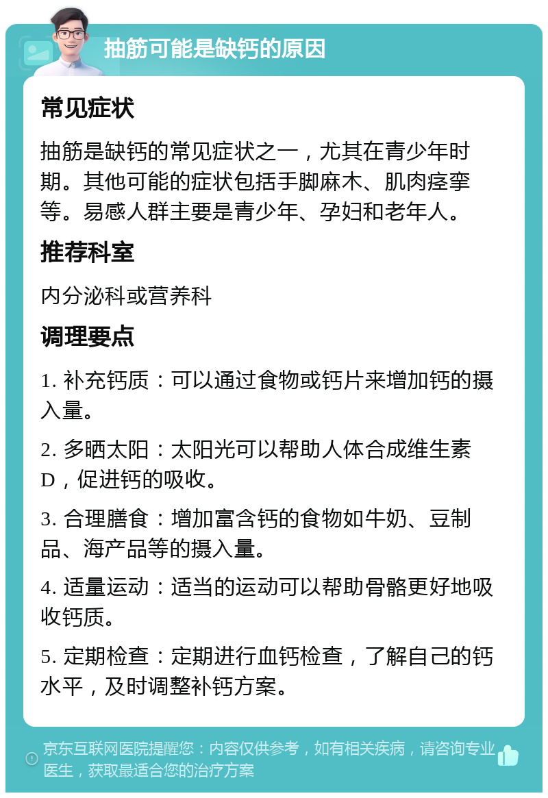 抽筋可能是缺钙的原因 常见症状 抽筋是缺钙的常见症状之一，尤其在青少年时期。其他可能的症状包括手脚麻木、肌肉痉挛等。易感人群主要是青少年、孕妇和老年人。 推荐科室 内分泌科或营养科 调理要点 1. 补充钙质：可以通过食物或钙片来增加钙的摄入量。 2. 多晒太阳：太阳光可以帮助人体合成维生素D，促进钙的吸收。 3. 合理膳食：增加富含钙的食物如牛奶、豆制品、海产品等的摄入量。 4. 适量运动：适当的运动可以帮助骨骼更好地吸收钙质。 5. 定期检查：定期进行血钙检查，了解自己的钙水平，及时调整补钙方案。