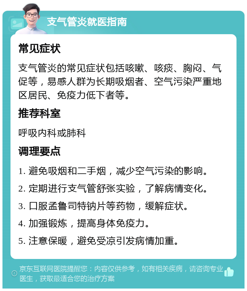 支气管炎就医指南 常见症状 支气管炎的常见症状包括咳嗽、咳痰、胸闷、气促等，易感人群为长期吸烟者、空气污染严重地区居民、免疫力低下者等。 推荐科室 呼吸内科或肺科 调理要点 1. 避免吸烟和二手烟，减少空气污染的影响。 2. 定期进行支气管舒张实验，了解病情变化。 3. 口服孟鲁司特钠片等药物，缓解症状。 4. 加强锻炼，提高身体免疫力。 5. 注意保暖，避免受凉引发病情加重。