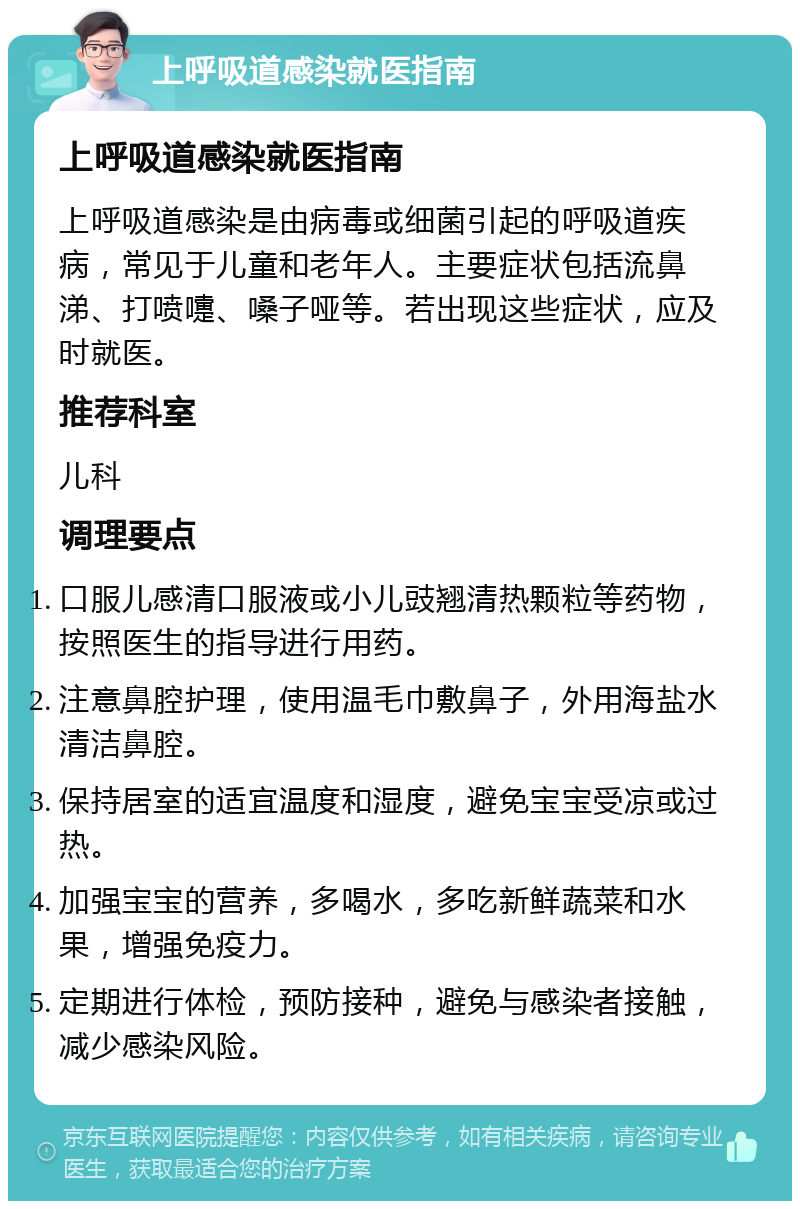 上呼吸道感染就医指南 上呼吸道感染就医指南 上呼吸道感染是由病毒或细菌引起的呼吸道疾病，常见于儿童和老年人。主要症状包括流鼻涕、打喷嚏、嗓子哑等。若出现这些症状，应及时就医。 推荐科室 儿科 调理要点 口服儿感清口服液或小儿豉翘清热颗粒等药物，按照医生的指导进行用药。 注意鼻腔护理，使用温毛巾敷鼻子，外用海盐水清洁鼻腔。 保持居室的适宜温度和湿度，避免宝宝受凉或过热。 加强宝宝的营养，多喝水，多吃新鲜蔬菜和水果，增强免疫力。 定期进行体检，预防接种，避免与感染者接触，减少感染风险。