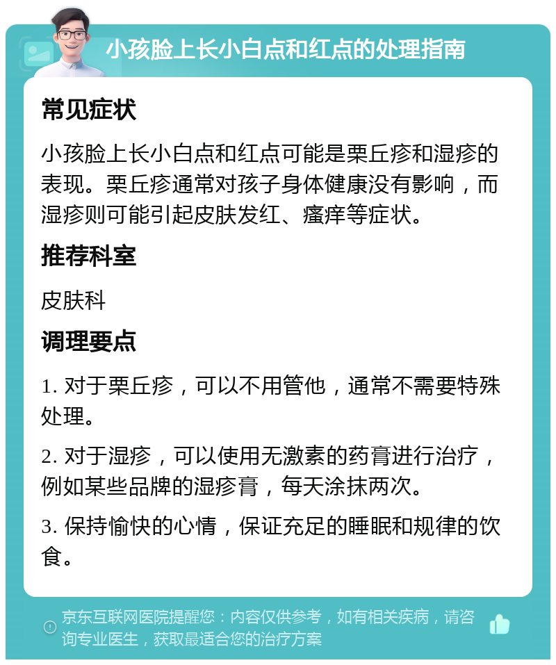 小孩脸上长小白点和红点的处理指南 常见症状 小孩脸上长小白点和红点可能是栗丘疹和湿疹的表现。栗丘疹通常对孩子身体健康没有影响，而湿疹则可能引起皮肤发红、瘙痒等症状。 推荐科室 皮肤科 调理要点 1. 对于栗丘疹，可以不用管他，通常不需要特殊处理。 2. 对于湿疹，可以使用无激素的药膏进行治疗，例如某些品牌的湿疹膏，每天涂抹两次。 3. 保持愉快的心情，保证充足的睡眠和规律的饮食。