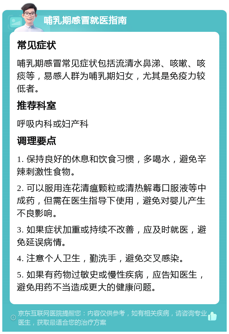 哺乳期感冒就医指南 常见症状 哺乳期感冒常见症状包括流清水鼻涕、咳嗽、咳痰等，易感人群为哺乳期妇女，尤其是免疫力较低者。 推荐科室 呼吸内科或妇产科 调理要点 1. 保持良好的休息和饮食习惯，多喝水，避免辛辣刺激性食物。 2. 可以服用连花清瘟颗粒或清热解毒口服液等中成药，但需在医生指导下使用，避免对婴儿产生不良影响。 3. 如果症状加重或持续不改善，应及时就医，避免延误病情。 4. 注意个人卫生，勤洗手，避免交叉感染。 5. 如果有药物过敏史或慢性疾病，应告知医生，避免用药不当造成更大的健康问题。