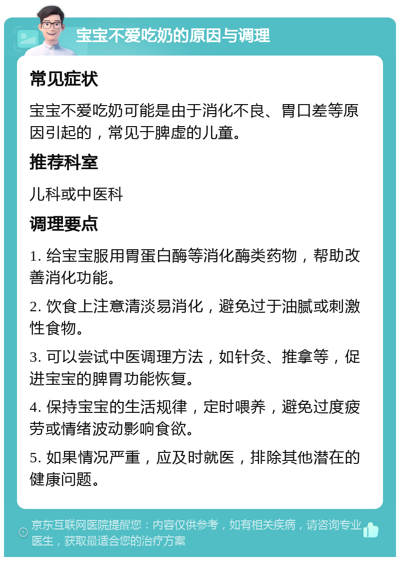 宝宝不爱吃奶的原因与调理 常见症状 宝宝不爱吃奶可能是由于消化不良、胃口差等原因引起的，常见于脾虚的儿童。 推荐科室 儿科或中医科 调理要点 1. 给宝宝服用胃蛋白酶等消化酶类药物，帮助改善消化功能。 2. 饮食上注意清淡易消化，避免过于油腻或刺激性食物。 3. 可以尝试中医调理方法，如针灸、推拿等，促进宝宝的脾胃功能恢复。 4. 保持宝宝的生活规律，定时喂养，避免过度疲劳或情绪波动影响食欲。 5. 如果情况严重，应及时就医，排除其他潜在的健康问题。