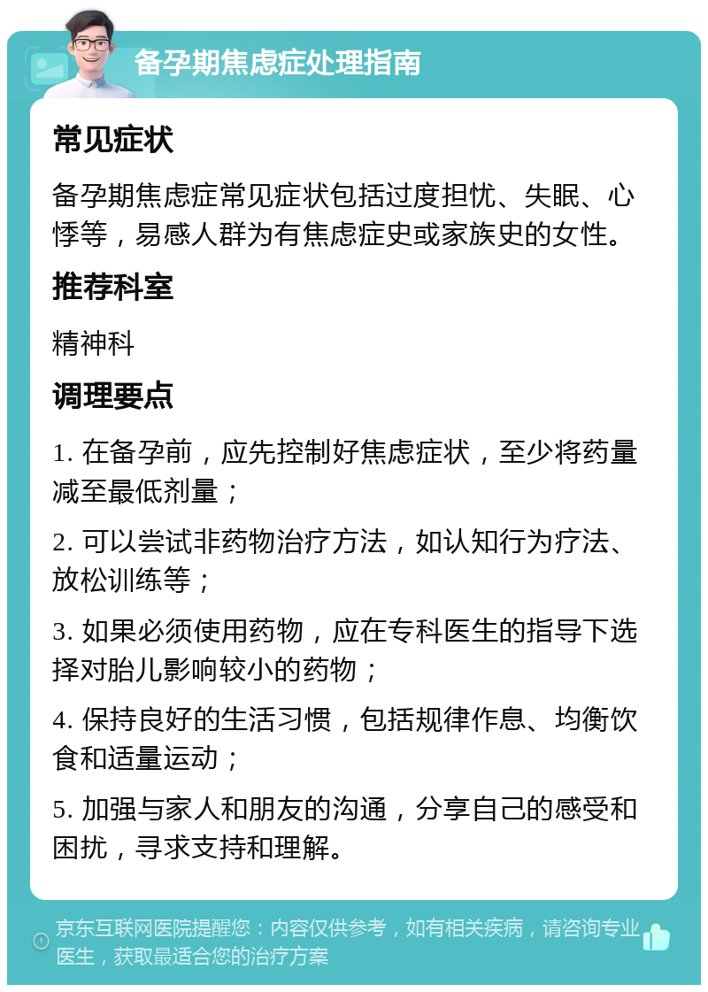 备孕期焦虑症处理指南 常见症状 备孕期焦虑症常见症状包括过度担忧、失眠、心悸等，易感人群为有焦虑症史或家族史的女性。 推荐科室 精神科 调理要点 1. 在备孕前，应先控制好焦虑症状，至少将药量减至最低剂量； 2. 可以尝试非药物治疗方法，如认知行为疗法、放松训练等； 3. 如果必须使用药物，应在专科医生的指导下选择对胎儿影响较小的药物； 4. 保持良好的生活习惯，包括规律作息、均衡饮食和适量运动； 5. 加强与家人和朋友的沟通，分享自己的感受和困扰，寻求支持和理解。