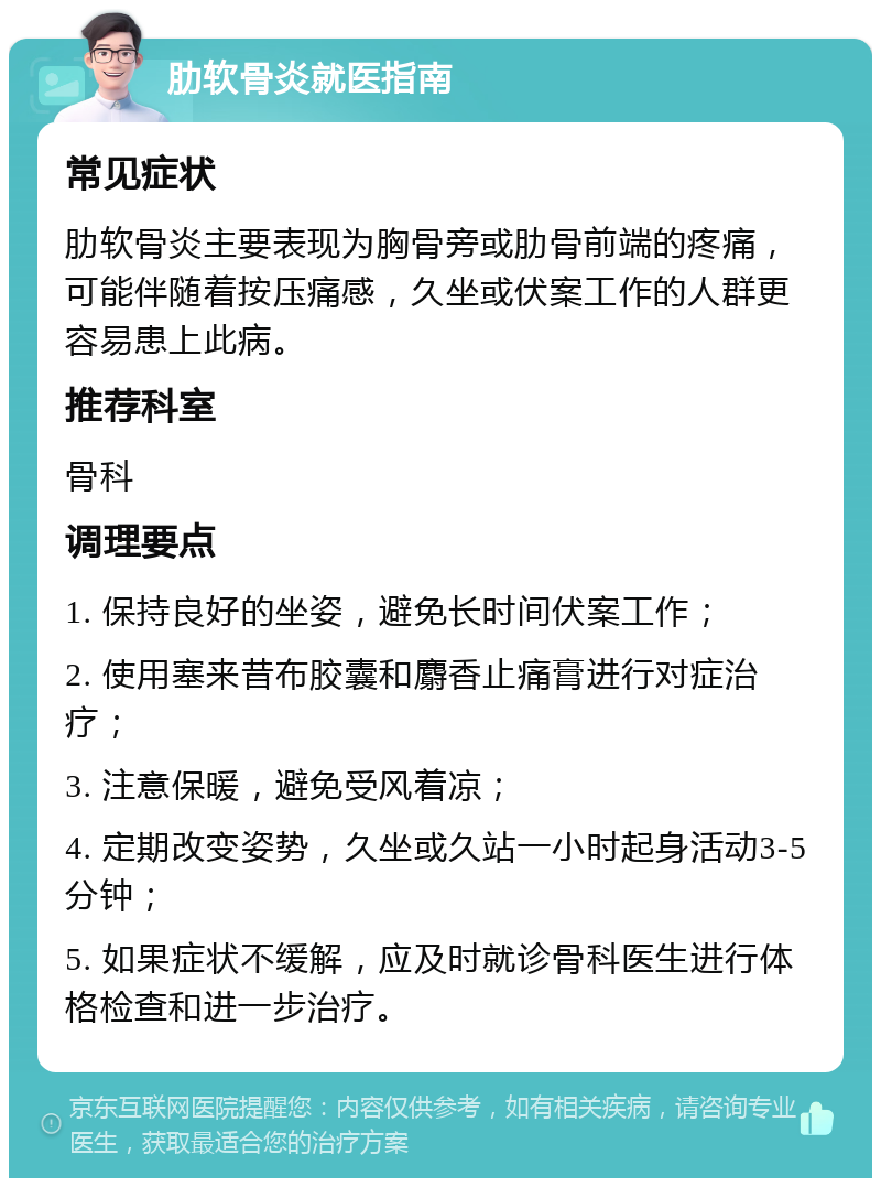 肋软骨炎就医指南 常见症状 肋软骨炎主要表现为胸骨旁或肋骨前端的疼痛，可能伴随着按压痛感，久坐或伏案工作的人群更容易患上此病。 推荐科室 骨科 调理要点 1. 保持良好的坐姿，避免长时间伏案工作； 2. 使用塞来昔布胶囊和麝香止痛膏进行对症治疗； 3. 注意保暖，避免受风着凉； 4. 定期改变姿势，久坐或久站一小时起身活动3-5分钟； 5. 如果症状不缓解，应及时就诊骨科医生进行体格检查和进一步治疗。