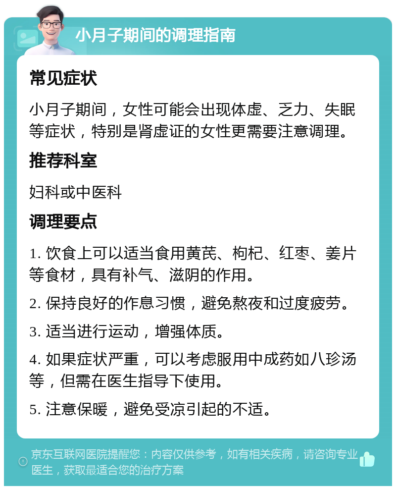 小月子期间的调理指南 常见症状 小月子期间，女性可能会出现体虚、乏力、失眠等症状，特别是肾虚证的女性更需要注意调理。 推荐科室 妇科或中医科 调理要点 1. 饮食上可以适当食用黄芪、枸杞、红枣、姜片等食材，具有补气、滋阴的作用。 2. 保持良好的作息习惯，避免熬夜和过度疲劳。 3. 适当进行运动，增强体质。 4. 如果症状严重，可以考虑服用中成药如八珍汤等，但需在医生指导下使用。 5. 注意保暖，避免受凉引起的不适。