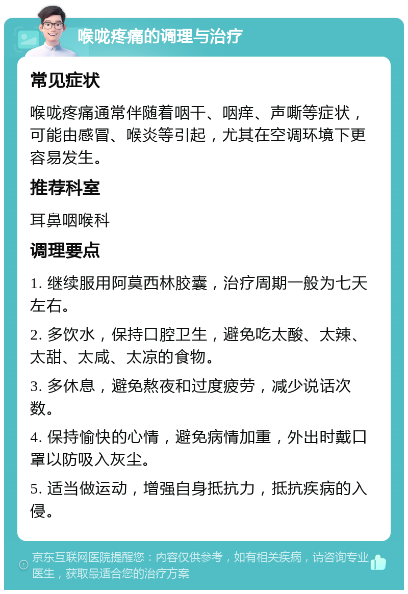 喉咙疼痛的调理与治疗 常见症状 喉咙疼痛通常伴随着咽干、咽痒、声嘶等症状，可能由感冒、喉炎等引起，尤其在空调环境下更容易发生。 推荐科室 耳鼻咽喉科 调理要点 1. 继续服用阿莫西林胶囊，治疗周期一般为七天左右。 2. 多饮水，保持口腔卫生，避免吃太酸、太辣、太甜、太咸、太凉的食物。 3. 多休息，避免熬夜和过度疲劳，减少说话次数。 4. 保持愉快的心情，避免病情加重，外出时戴口罩以防吸入灰尘。 5. 适当做运动，增强自身抵抗力，抵抗疾病的入侵。