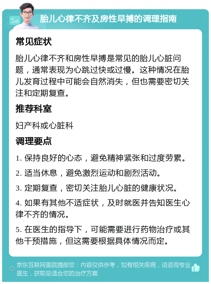 胎儿心律不齐及房性早搏的调理指南 常见症状 胎儿心律不齐和房性早搏是常见的胎儿心脏问题，通常表现为心跳过快或过慢。这种情况在胎儿发育过程中可能会自然消失，但也需要密切关注和定期复查。 推荐科室 妇产科或心脏科 调理要点 1. 保持良好的心态，避免精神紧张和过度劳累。 2. 适当休息，避免激烈运动和剧烈活动。 3. 定期复查，密切关注胎儿心脏的健康状况。 4. 如果有其他不适症状，及时就医并告知医生心律不齐的情况。 5. 在医生的指导下，可能需要进行药物治疗或其他干预措施，但这需要根据具体情况而定。