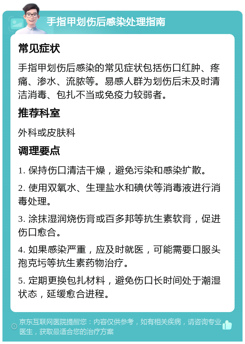 手指甲划伤后感染处理指南 常见症状 手指甲划伤后感染的常见症状包括伤口红肿、疼痛、渗水、流脓等。易感人群为划伤后未及时清洁消毒、包扎不当或免疫力较弱者。 推荐科室 外科或皮肤科 调理要点 1. 保持伤口清洁干燥，避免污染和感染扩散。 2. 使用双氧水、生理盐水和碘伏等消毒液进行消毒处理。 3. 涂抹湿润烧伤膏或百多邦等抗生素软膏，促进伤口愈合。 4. 如果感染严重，应及时就医，可能需要口服头孢克圬等抗生素药物治疗。 5. 定期更换包扎材料，避免伤口长时间处于潮湿状态，延缓愈合进程。