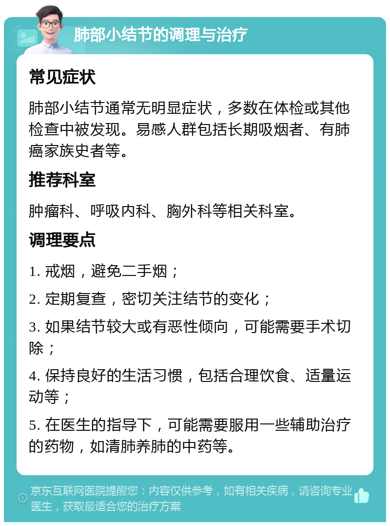 肺部小结节的调理与治疗 常见症状 肺部小结节通常无明显症状，多数在体检或其他检查中被发现。易感人群包括长期吸烟者、有肺癌家族史者等。 推荐科室 肿瘤科、呼吸内科、胸外科等相关科室。 调理要点 1. 戒烟，避免二手烟； 2. 定期复查，密切关注结节的变化； 3. 如果结节较大或有恶性倾向，可能需要手术切除； 4. 保持良好的生活习惯，包括合理饮食、适量运动等； 5. 在医生的指导下，可能需要服用一些辅助治疗的药物，如清肺养肺的中药等。