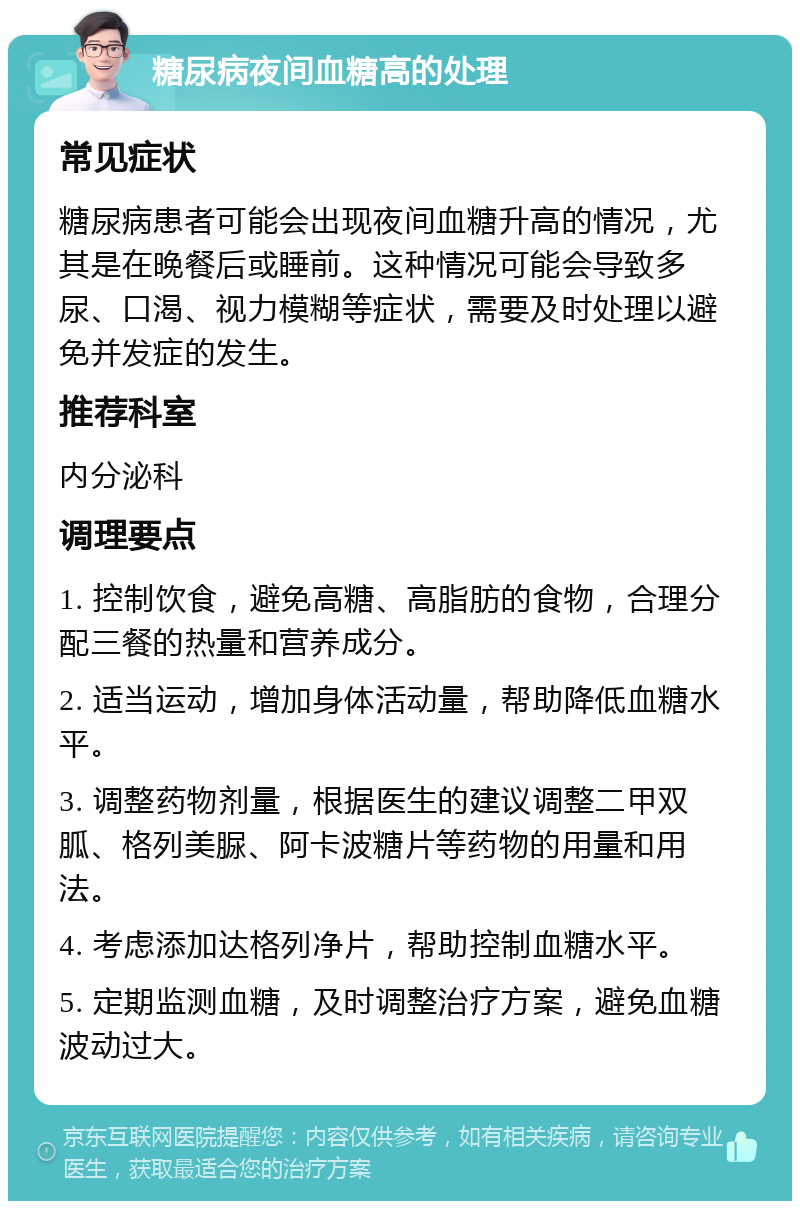 糖尿病夜间血糖高的处理 常见症状 糖尿病患者可能会出现夜间血糖升高的情况，尤其是在晚餐后或睡前。这种情况可能会导致多尿、口渴、视力模糊等症状，需要及时处理以避免并发症的发生。 推荐科室 内分泌科 调理要点 1. 控制饮食，避免高糖、高脂肪的食物，合理分配三餐的热量和营养成分。 2. 适当运动，增加身体活动量，帮助降低血糖水平。 3. 调整药物剂量，根据医生的建议调整二甲双胍、格列美脲、阿卡波糖片等药物的用量和用法。 4. 考虑添加达格列净片，帮助控制血糖水平。 5. 定期监测血糖，及时调整治疗方案，避免血糖波动过大。