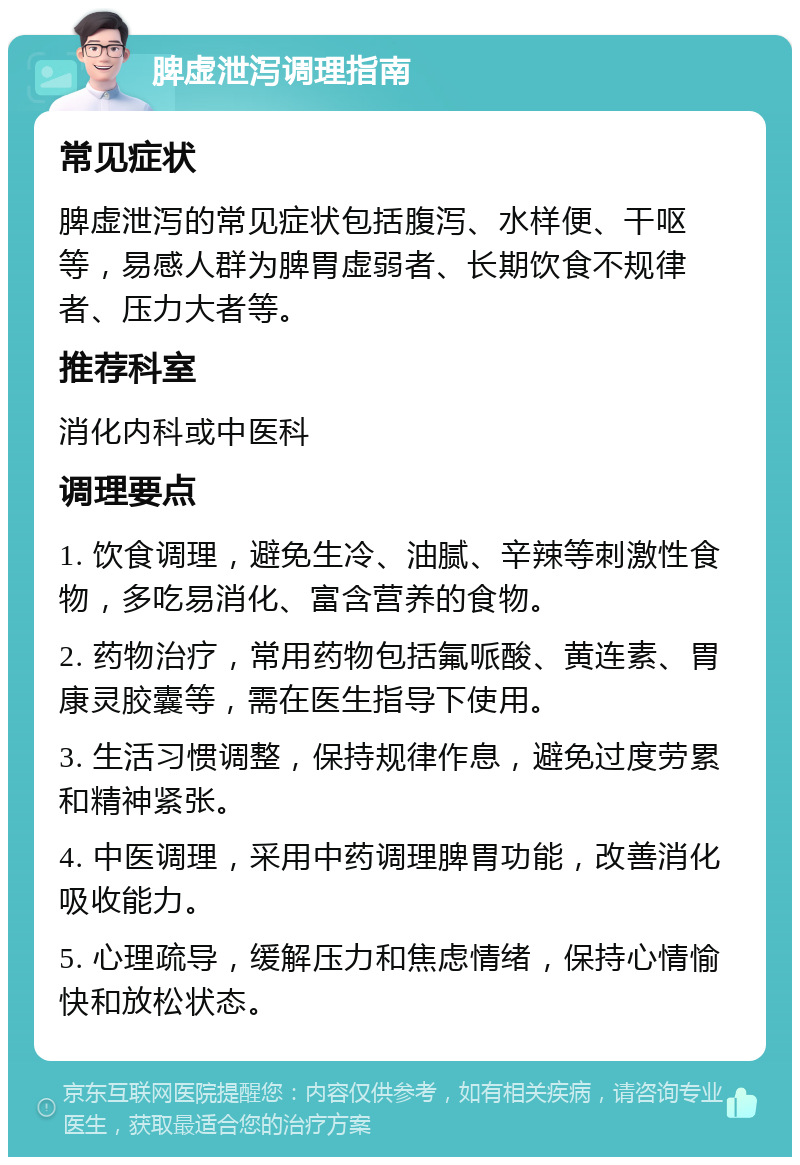 脾虚泄泻调理指南 常见症状 脾虚泄泻的常见症状包括腹泻、水样便、干呕等，易感人群为脾胃虚弱者、长期饮食不规律者、压力大者等。 推荐科室 消化内科或中医科 调理要点 1. 饮食调理，避免生冷、油腻、辛辣等刺激性食物，多吃易消化、富含营养的食物。 2. 药物治疗，常用药物包括氟哌酸、黄连素、胃康灵胶囊等，需在医生指导下使用。 3. 生活习惯调整，保持规律作息，避免过度劳累和精神紧张。 4. 中医调理，采用中药调理脾胃功能，改善消化吸收能力。 5. 心理疏导，缓解压力和焦虑情绪，保持心情愉快和放松状态。