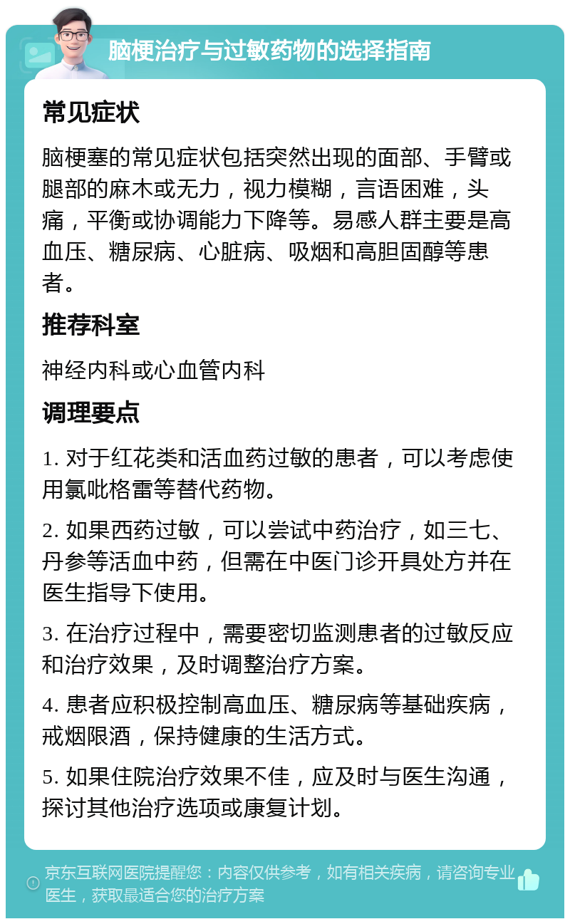 脑梗治疗与过敏药物的选择指南 常见症状 脑梗塞的常见症状包括突然出现的面部、手臂或腿部的麻木或无力，视力模糊，言语困难，头痛，平衡或协调能力下降等。易感人群主要是高血压、糖尿病、心脏病、吸烟和高胆固醇等患者。 推荐科室 神经内科或心血管内科 调理要点 1. 对于红花类和活血药过敏的患者，可以考虑使用氯吡格雷等替代药物。 2. 如果西药过敏，可以尝试中药治疗，如三七、丹参等活血中药，但需在中医门诊开具处方并在医生指导下使用。 3. 在治疗过程中，需要密切监测患者的过敏反应和治疗效果，及时调整治疗方案。 4. 患者应积极控制高血压、糖尿病等基础疾病，戒烟限酒，保持健康的生活方式。 5. 如果住院治疗效果不佳，应及时与医生沟通，探讨其他治疗选项或康复计划。