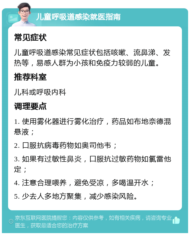 儿童呼吸道感染就医指南 常见症状 儿童呼吸道感染常见症状包括咳嗽、流鼻涕、发热等，易感人群为小孩和免疫力较弱的儿童。 推荐科室 儿科或呼吸内科 调理要点 1. 使用雾化器进行雾化治疗，药品如布地奈德混悬液； 2. 口服抗病毒药物如奥司他韦； 3. 如果有过敏性鼻炎，口服抗过敏药物如氯雷他定； 4. 注意合理喂养，避免受凉，多喝温开水； 5. 少去人多地方聚集，减少感染风险。