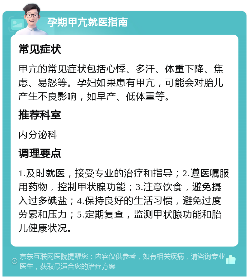 孕期甲亢就医指南 常见症状 甲亢的常见症状包括心悸、多汗、体重下降、焦虑、易怒等。孕妇如果患有甲亢，可能会对胎儿产生不良影响，如早产、低体重等。 推荐科室 内分泌科 调理要点 1.及时就医，接受专业的治疗和指导；2.遵医嘱服用药物，控制甲状腺功能；3.注意饮食，避免摄入过多碘盐；4.保持良好的生活习惯，避免过度劳累和压力；5.定期复查，监测甲状腺功能和胎儿健康状况。