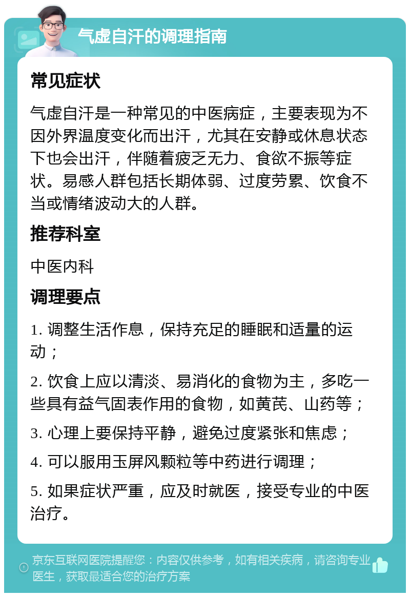 气虚自汗的调理指南 常见症状 气虚自汗是一种常见的中医病症，主要表现为不因外界温度变化而出汗，尤其在安静或休息状态下也会出汗，伴随着疲乏无力、食欲不振等症状。易感人群包括长期体弱、过度劳累、饮食不当或情绪波动大的人群。 推荐科室 中医内科 调理要点 1. 调整生活作息，保持充足的睡眠和适量的运动； 2. 饮食上应以清淡、易消化的食物为主，多吃一些具有益气固表作用的食物，如黄芪、山药等； 3. 心理上要保持平静，避免过度紧张和焦虑； 4. 可以服用玉屏风颗粒等中药进行调理； 5. 如果症状严重，应及时就医，接受专业的中医治疗。