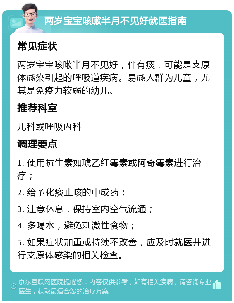 两岁宝宝咳嗽半月不见好就医指南 常见症状 两岁宝宝咳嗽半月不见好，伴有痰，可能是支原体感染引起的呼吸道疾病。易感人群为儿童，尤其是免疫力较弱的幼儿。 推荐科室 儿科或呼吸内科 调理要点 1. 使用抗生素如琥乙红霉素或阿奇霉素进行治疗； 2. 给予化痰止咳的中成药； 3. 注意休息，保持室内空气流通； 4. 多喝水，避免刺激性食物； 5. 如果症状加重或持续不改善，应及时就医并进行支原体感染的相关检查。